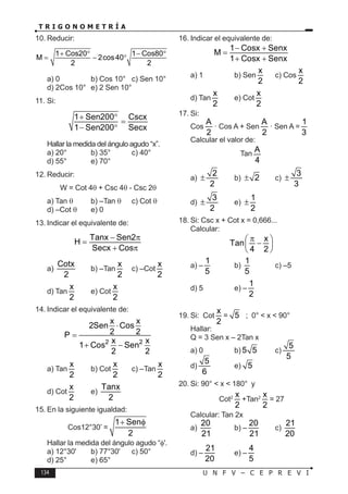 134 U N F V – C E P R E V I
T R I G O N O M E T R Í A
10. Reducir:
1 Cos20 1 Cos80
M 2cos40
2 2
+ ° − °
= − °
a) 0 b) Cos 10° c) Sen 10°
d) 2Cos 10° e) 2 Sen 10°
11. Si:
1 Sen200 Cscx
1 Sen200 Secx
+ °
=
− °
Hallar la medida del ángulo agudo “x”.
a) 20° b) 35° c) 40°
d) 55° e) 70°
12. Reducir:
W = Cot 4θ + Csc 4θ - Csc 2θ
a) Tan θ b) –Tan θ c) Cot θ
d) –Cot θ e) 0
13. Indicar el equivalente de:
Tanx Sen2
H
Secx Cos
− π
=
+ π
a)
Cotx
2
b) –Tan
x
2
c) –Cot
x
2
d) Tan
x
2
e) Cot
x
2
14. Indicar el equivalente de:
2 2
x x
2Sen Cos
2 2
P
x x
1 Cos Sen
2 2
⋅
=
+ −
a) Tan
x
2
b) Cot
x
2
c) –Tan
x
2
d) Cot
x
2
e)
Tanx
2
15. En la siguiente igualdad:
Cos12°30’ =
1 Sen
2
+ φ
Hallar la medida del ángulo agudo “φ'.
a) 12°30' b) 77°30' c) 50°
d) 25° e) 65°
16. Indicar el equivalente de:
1 Cosx Senx
M
1 Cosx Senx
− +
=
+ +
a) 1 b) Sen
x
2
c) Cos
x
2
d) Tan
x
2
e) Cot
x
2
17. Si:
Cos
A
2
· Cos A + Sen
A
2
· Sen A =
1
3
Calcular el valor de:
Tan
A
4
a)
2
2
± b) 2
± c)
3
3
±
d)
3
2
± e)
1
2
±
18. Si: Csc x + Cot x = 0,666...
Calcular:
x
Tan
4 2
π
 
−
 
 
a) –
1
5
b)
1
5
c) –5
d) 5 e) –
1
2
19. Si: Cot
x
2
= 5 ; 0° < x < 90°
Hallar:
Q = 3 Sen x – 2Tan x
a) 0 b) 5 5 c)
5
5
d)
5
6
e) 5
20. Si: 90° < x < 180° y
Cot2 x
2
+Tan2 x
2
= 27
Calcular: Tan 2x
a)
20
21
b) –
20
21
c)
21
20
d) –
21
20
e) –
4
5
 