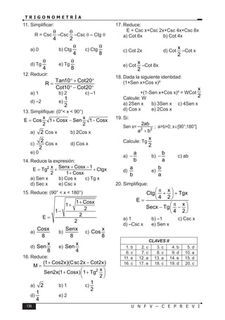 136 U N F V – C E P R E V I
T R I G O N O M E T R Í A
11. Simplificar:
R = Csc
4
θ
–Csc
2
θ
–Csc θ – Ctg θ
a) 0 b) Ctg
4
θ
c) Ctg
8
θ
d) Tg
4
θ
e) Tg
8
θ
12. Reducir:
Tan10 Cot20
R
Cot10 Cot20
° + °
=
° − °
a) 1 b) 2 c) –1
d) –2 e)
1
2
13. Simplifique: (0°< x < 90°)
x x
E Cos 1 Cosx Sen 1 Cosx
2 2
= + − −
a) 2 Cos x b) 2Cos x
c)
2
2
Cos x d) Cos x
e) 0
14. Reduce la expresión:
2 x Senx Cosx 1
E Tg Ctgx
2 1 Cosx
+ −
=
+ +
+
a) Sen x b) Cos x c) Tg x
d) Sec x e) Csc x
15. Reduce: (90° < x < 180°)
1 Cosx
1
2
1
2
E
2
+
+
−
=
a)
Cosx
8
b)
Senx
8
c)
x
Cos
8
d)
x
Sen
8
e)
x
Sen
4
16. Reduce:
2
(1 Cos2x)(Csc 2x Cot2x)
M
x
Sen2x(1 Cosx) 1 Tg
2
+ −
=
 
+ +
 
 
a) 2 b) 1 c)
1
2
d)
1
4
e) 2
17. Reduce:
E = Csc x+Csc 2x+Csc 4x+Csc 8x
a) Cot 6x b) Cot 4x
c) Cot 2x d) Cot
x
2
–Cot x
e) Cot
x
2
–Cot 8x
18. Dada la siguiente identidad:
(1+Sen x+Cos x)²
+(1-Sen x+Cos x)² = WCot
x
2
Calcule: W
a) 2Sen x b) 3Sen x c) 4Sen x
d) Cos x e) 2Cos x
19. Si:
Sen x= 2 2
2ab
a b
+
; a>b>0; x∈[90°;180°]
Calcule: Tg
x
2
a)
a
b
− b)
b
a
− c) ab
d)
a
b
e)
b
a
20. Simplifique:
x
Ctg Tgx
4 2
E
x
Secx Tg
4 2
π
 
+ +
 
 
=
π
 
− −
 
 
a) 1 b) –1 c) Csc x
d) –Csc x e) Sen x
CLAVES II
1. b 2. c 3. c 4. b 5. d
6. c 7. c 8. c 9. d 10. a
11. e 12. a 13. a 14. e 15. d
16. c 17. e 18. c 19. d 20. c
 