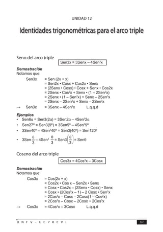 T R I G O N O M E T R Í A
137
U N F V – C E P R E V I
Identidades trigonométricas para el arco triple
Seno del arco triple
Sen3x = 3Senx – 4Sen3
x
Demostración
Notamos que:
Sen3x = Sen (2x + x)
			 = Sen2x • Cosx + Cos2x • Senx
			 = (2Senx • Cosx) • Cosx + Senx • Cos2x
			 = 2Senx • Cos2
x + Senx • (1 – 2Sen2
x)
			 = 2Senx • (1 – Sen2
x) + Senx – 2Sen3
x
			 = 2Senx – 2Sen3
x + Senx – 2Sen3
x
∴	 Sen3x = 3Senx – 4Sen3
x L.q.q.d
Ejemplos
• Sen6α = Sen3(2α) = 3Sen2α – 4Sen3
2α
• Sen27º = Sen3(9º) = 3Sen9º – 4Sen3
9º
• 3Sen40º – 4Sen3
40º = Sen3(40º) = Sen120º
• 3Sen
3
θ
– 4Sen3
3
θ
= Sen3 




 θ
3
= Senθ
Coseno del arco triple
Cos3x = 4Cos3
x – 3Cosx
Demostración
Notamos que:
Cos3x = Cos(2x + x)
			 = Cos2x • Cos x – Sen2x • Senx
			 = Cosx • Cos2x – (2Senx • Cosx) • Senx
			 = Cosx • (2Cos2
x – 1) – 2 Cosx • Sen2
x
			 = 2Cos3
x – Cosx – 2Cosx(1 – Cos2
x)
			 = 2Cos3
x – Cosx – 2Cosx + 2Cos3
x
∴ Cos3x = 4Cos3
x – 3Cosx L.q.q.d
UNIDAD 12
 