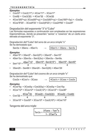 138 U N F V – C E P R E V I
T R I G O N O M E T R Í A
Ejemplos
• Cos33º = Cos3(11º) = 4Cos3
11º – 3Cos11º
• Cos9β = Cos3(3β) = 4Cos3
3β – 3Cos3β
• 4Cos3
(60º+φ)–3Cos(60º+φ) = Cos3(60º+φ) = Cos(180º+3φ) = –Cos3φ
• 4Cos3
8º20’ – 3Cos8º20’ = Cos3(8º20’) = Cos24º60’ = Cos25º
Degradación del exponente“3”ó“Cubo”
Las fórmulas expuestas a continuación son empleadas en las expresiones
trigonométricas, donde se presenten “senos” o “cosenos” de un cierto arco
elevado al exponente “3”.
Degradación del“Cubo”del seno de un arco simple“x”
Se ha demostado que:
Sen3x = 3Senx – 4Sen3
x ⇒ 4Sen3
x = 3Senx – Sen3x
Ejemplos
• 4Sen3
5º = 3Sen5º – Sen3(5º) = 3Sen5º – Sen15º
• 4Sen3
3α = 3Sen3α – Sen3(3α) = 3Sen3α – Sen9α
• Sen3
15º =
3 3Sen15º Sen3(15º) 3Sen15º Sen45º
4Sen 15º
4 4 4
− −
= =
• 3Sen2θ – Sen6θ = 3Sen2θ – Sen3(2θ) = 4Sen3
2θ
Degradación del“Cubo”del coseno de un arco simple“x”
Se ha demostrado que:
Cos3x = 4Cos3
x – 3Cosx ⇒ 4Cos3
x = 3Cosx + Cos3x
Ejemplos
• 4Cos3
5φ = 3Cos5φ + Cos3(5φ) = 3Cos5φ + Cos15φ
• 4Cos3
12º = 3Cos12º + Cos3(12º) = 3Cos12º + Cos36º
• Cos3
2β =
4
6
Cos
2
Cos
3
4
)
2
(
3
Cos
2
Cos
3
4
2
Cos
4 3
β
+
β
=
β
+
β
=
β
• 3Cos10º + Cos30º = 3Cos10º + Cos3(10º) = 4Cos3
10º
Tangente del arco triple
Tan3x =
x
Tan
3
1
x
Tan
Tanx
3
2
3
−
−
 