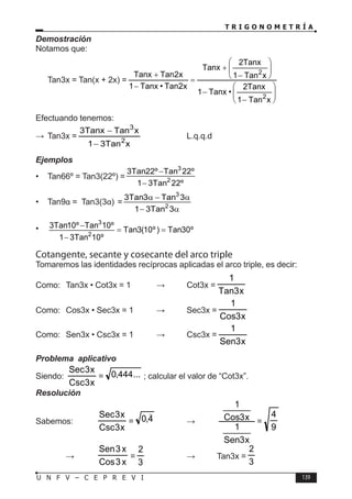 T R I G O N O M E T R Í A
139
U N F V – C E P R E V I
Demostración
Notamos que:
Tan3x = Tan(x + 2x) =








−
−








−
+
=
−
+
x
Tan
1
Tanx
2
•
Tanx
1
x
Tan
1
Tanx
2
Tanx
x
2
Tan
•
Tanx
1
x
2
Tan
Tanx
2
2
Efectuando tenemos:
∴ Tan3x =
x
Tan
3
1
x
Tan
Tanx
3
2
3
−
−
		 L.q.q.d
Ejemplos
• Tan66º = Tan3(22º) =
3
2
3Tan22º Tan 22º
1 3Tan 22º
−
−
• Tan9α = Tan3(3α) =
3
2
3Tan3 Tan 3
1 3Tan 3
α − α
− α
•
3
2
3Tan10º Tan 10º
Tan3(10º) Tan30º
1 3Tan 10º
−
= =
−
Cotangente, secante y cosecante del arco triple
Tomaremos las identidades recíprocas aplicadas el arco triple, es decir:
Como: Tan3x • Cot3x = 1 ⇒ Cot3x =
x
3
Tan
1
Como: Cos3x • Sec3x = 1 ⇒ Sec3x =
x
3
Cos
1
Como: Sen3x • Csc3x = 1 ⇒ Csc3x =
x
3
Sen
1
Problema aplicativo
Siendo:
x
3
Csc
x
3
Sec
= ...
444
,
0 ; calcular el valor de “Cot3x”.
Resolución
Sabemos:
x
3
Csc
x
3
Sec
= 4
,
0

→
x
3
Sen
1
x
3
Cos
1
=
9
4
		 →
x
3
Cos
x
3
Sen
=
3
2
→ Tan3x =
3
2
 
