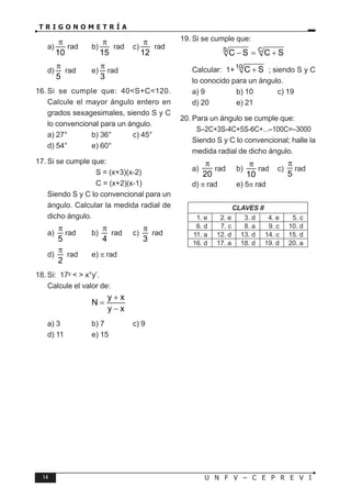 14 U N F V – C E P R E V I
T R I G O N O M E T R Í A
a)
10
π
rad b)
15
π
rad c)
12
π
rad
d)
5
π
rad e)
3
π
rad
16. Si se cumple que: 40<S+C<120.
Calcule el mayor ángulo entero en
grados sexagesimales, siendo S y C
lo convencional para un ángulo.
a) 27° b) 36° c) 45°
d) 54° e) 60°
17. Si se cumple que:
		 S = (x+3)(x-2)
		 C = (x+2)(x-1)
Siendo S y C lo convencional para un
ángulo. Calcular la medida radial de
dicho ángulo.
a)
5
π
rad b)
4
π
rad c)
3
π
rad
d)
2
π
rad e) π rad
18. Si: 17g
< > x°y’.
Calcule el valor de:
y x
N
y x
+
=
−
a) 3 b) 7 c) 9
d) 11 e) 15
19. Si se cumple que:
S C
C S C S
− = +
Calcular: 1+10
C S
+ ; siendo S y C
lo conocido para un ángulo.
a) 9 b) 10 c) 19
d) 20 e) 21
20. Para un ángulo se cumple que:
S–2C+3S-4C+5S-6C+...–100C=–3000
Siendo S y C lo convencional; halle la
medida radial de dicho ángulo.
a)
20
π
rad b)
10
π
rad c)
5
π
rad
d) π rad e) 5π rad
CLAVES II
1. e 2. e 3. d 4. e 5. c
6. d 7. c 8. a 9. c 10. d
11. a 12. d 13. d 14. c 15. d
16. d 17. a 18. d 19. d 20. a
 