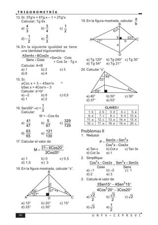 142 U N F V – C E P R E V I
T R I G O N O M E T R Í A
13. Si: 3Tg2
x + 6Tg x – 1 = 2Tg3
x
Calcular: Tg 6x
a)
4
3
b)
3
4
c)
1
2
d) –
1
2
e)
2
3
14. En la siguiente igualdad se tiene
una identidad trigonométrica:
ASen4x BCos2x
Senx Cosx
+
+
=Sen3x · Cotx
+ Cos 3x · Tg x
Calcular: A+B
a) 1 b) 2 c) 3
d) 6 e) 4
15. Si:
aCsc x = 3 – 4Sen2
x ^
bSec x = 4Cos2
x – 3
Calcular: a2
+b2
a) –2 b) 0 c) 0,5
d) 1 e) 2
16. Sen(60°–x) =
1
3
Calcular:
W = –Cos 6x
a)
41
47
b)
5
67
c)
329
729
d)
63
65
e)
121
130
17. Calcular el valor de:
3
1 6Cos20
M
2Cos20
+ °
=
°
a) 1 b) 0 c) 0,5
d) 1,5 e) 3
18. En la figura mostrada, calcular “x”.
A C
D
B
E
x
54° 57°+x
27°
a) 10° b) 20° c) 15°
d) 25° c) 30°
19. En la figura mostrada, calcular:
a
b
A C
D
a
b
B
E 53°
67°
7°
a) Tg 120° b) Tg 240° c) Tg 30°
d) Tg 54° e) Tg 21°
20. Calcular “x”.
19°
33°
49°
x
a) 40° b) 50° c) 30°
d) 37° e) 53°
CLAVES I
1. b 2. b 3. d 4. c 5. a
6. a 7. c 8. c 9. d 10. e
11. a 12. c 13. a 14. e 15. d
16. c 17. a 18. e 19. e 20. c
Problemas II
1. Reduzca:
3
3
Sen3x Sen x
P
Cos x Cos3x
+
=
−
a) Tan x b) Cot x c) Tan 3x
d) Cot 3x e) 1
2. Simplifique:
3 3
Cos x Cos3x Sen x Sen3x
Cosx Senx
− +
+
a) –1 b) –2 c) 1
d) 2 e) 3
3. Calcule el valor de:
3
3
3Sen15 4Sen 15
4Cos 20 3Cos20
° − °
° − °
a)
2
2
b)
3
2
c) 2
d) 3 e)
1
2
 