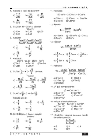 T R I G O N O M E T R Í A
143
U N F V – C E P R E V I
4. Calcule el valor de: Sen 159°
a)
117
225
b)
107
225
c)
44
225
d)
44
125
e)
22
225
5. Si: 2Sen 3x = 3Sen x; calcular:
“Cos 2x”
a) 0,20 b) 0,25 c) 0,30
d) 0,40 e) 0,50
6. Calcular:
Sen10 Sen50 Sen70
Tan20 Tan40 Tan80
°⋅ °⋅ °
°⋅ °⋅ °
a)
1
4
b)
1
8
c)
1
16
d)
3
8
e)
3
24
7. Reduzca:
3Tan2
θ· ·Tan 3θ + 3Tanθ –Tan3
θ
a) Tan θ b) Tan 3 θ c) Tan 6 θ
d) Cot θ e) Cot 3θ
8. Si: Tan
3
x
3 4
π
 
− =
 
 
; calcular:
“Tan 3x”
a)
45 3
28
− b)
15 3
28
− c)
5 3
28
−
d)
5 3
7
− e)
45 3
14
−
9. Si: 4Cos2 x
2
= 3 + 4Sen2 x
2
;
Calcule: Cos 3x
a)
1
4
− b)
3
4
− c)
3
16
−
d)
9
16
− e)
3
8
−
10. Si: 0,3

Csc α = Cos α; calcule:
“Sen 6α“
a)
22
27
b)
11
27
c)
2
27
d)
9
11
e)
1
27
11. Reduzca:
16Cos6
x – 24Cos4
x + 9Cos2
x
a) 3Sen x b) 3Cos x c) Cos2
3x
d) Cos3
3x e) Cos4
3x
12. Reducir:
2
Sen3x
E 3Cos x
Senx
= −
a) –Sen2
x b) –2Sen2
x c) –Cos2
x
d) Sen2
x e) Cos2
x
13. Reducir:
3
Sen3x Sen x
M
Sen2x
+
=
a)
3
2
Cos x b)
3
2
Sen x c)
1
2
Cos x
d)
1
2
Sen x e)
3
4
Cos x
14. Reduzca:
3 3
Sen2 Sen3 Cos3
W
2 Sen Cos
 
β β β
= +
 
 
β β
 
a) 3Tan β b) 6Cot β
c) 3Tan 2β d) 6Tan 2β
e) 6Cot 2β
15. ¿A qué es equivalente:
3 +6Cos 10°?
a) Sen 10° b) Sen3
10°
c) 8Sen2
10° d) 8Cos3
10°
e) 8Sen3
10°
16. Indique el equivalente de:
Tan2
20° · Tan²40° + Cot2
80°
a) 2Tan 10° b) 4Tan 10°
c) 2Tan2
10° d) 4Tan2
10°
e) 2Tan 20°
17. ¿Cuántos valores enteros puede
tomar la expresión:
1 Cos6x
1 Cos2x
−
−
a) 2 b) 3 c) 4
d) 7 e) 9
 