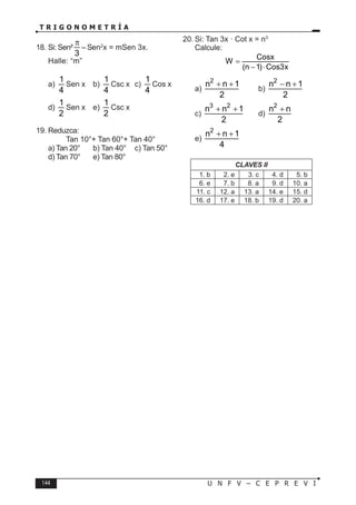 144 U N F V – C E P R E V I
T R I G O N O M E T R Í A
18. Si: Sen²
3
π
– Sen2
x = mSen 3x.
Halle: “m”
a)
1
4
Sen x b)
1
4
Csc x c)
1
4
Cos x
d)
1
2
Sen x e)
1
2
Csc x
19. Reduzca:
Tan 10°+ Tan 60°+ Tan 40°
a) Tan 20° b) Tan 40° c) Tan 50°
d) Tan 70° e) Tan 80°
20. Si: Tan 3x · Cot x = n3
Calcule:
Cosx
W
(n 1) Cos3x
=
− ⋅
a)
2
n n 1
2
+ +
b)
2
n n 1
2
− +
c)
3 2
n n 1
2
+ +
d)
2
n n
2
+
e)
2
n n 1
4
+ +
CLAVES II
1. b 2. e 3. c 4. d 5. b
6. e 7. b 8. a 9. d 10. a
11. c 12. a 13. a 14. e 15. d
16. d 17. e 18. b 19. d 20. a
 