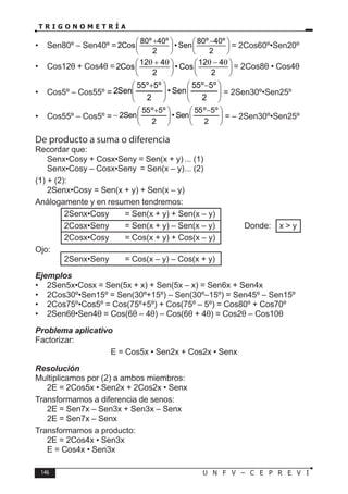 146 U N F V – C E P R E V I
T R I G O N O M E T R Í A
• Sen80º – Sen40º =
80º 40º 80º 40º
2Cos • Sen
2 2
+ −
   
   
   
= 2Cos60º•Sen20º
• Cos12θ + Cos4θ =
12 4 12 4
2Cos • Cos
2 2
θ + θ θ − θ
   
   
   
= 2Cos8θ • Cos4θ
• Cos5º – Cos55º = 






 −







 +
2
º
5
º
55
Sen
•
2
º
5
º
55
Sen
2 = 2Sen30º•Sen25º
• Cos55º – Cos5º = 






 −







 +
−
2
º
5
º
55
Sen
•
2
º
5
º
55
Sen
2 = – 2Sen30º•Sen25º
De producto a suma o diferencia
Recordar que:
Senx•Cosy + Cosx•Seny = Sen(x + y) ... (1)
Senx•Cosy – Cosx•Seny = Sen(x – y)... (2)
(1) + (2):
2Senx•Cosy = Sen(x + y) + Sen(x – y)
Análogamente y en resumen tendremos:
2Senx•Cosy = Sen(x + y) + Sen(x – y)
2Cosx•Seny = Sen(x + y) – Sen(x – y) Donde: x > y
2Cosx•Cosy = Cos(x + y) + Cos(x – y)
Ojo:
2Senx•Seny = Cos(x – y) – Cos(x + y)
Ejemplos
• 2Sen5x•Cosx = Sen(5x + x) + Sen(5x – x) = Sen6x + Sen4x
• 2Cos30º•Sen15º = Sen(30º+15º) – Sen(30º–15º) = Sen45º – Sen15º
• 2Cos75º•Cos5º = Cos(75º+5º) + Cos(75º – 5º) = Cos80º + Cos70º
• 2Sen6θ•Sen4θ = Cos(6θ – 4θ) – Cos(6θ + 4θ) = Cos2θ – Cos10θ
Problema aplicativo
Factorizar:
E = Cos5x • Sen2x + Cos2x • Senx
Resolución
Multiplicamos por (2) a ambos miembros:
2E = 2Cos5x • Sen2x + 2Cos2x • Senx
Transformamos a diferencia de senos:
2E = Sen7x – Sen3x + Sen3x – Senx
2E = Sen7x – Senx
Transformamos a producto:
2E = 2Cos4x • Sen3x
E = Cos4x • Sen3x
 