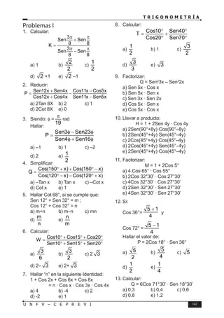 T R I G O N O M E T R Í A
147
U N F V – C E P R E V I
Problemas I
1. Calcular:
3
Sen Sen
8 8
K
3
Sen Sen
8 8
π π
+
=
π π
−
a) 1 b)
2
2
c)
1
2
d) 2 +1 e) 2 –1
2. Reducir:
Sen12x Sen4x Cos11x Cos5x
P
Cos12x Cos4x Sen11x Sen5x
+ −
−
+ −
a) 2Tan 8X b) 2 c) 1
d) 2Cot 8X e) 0
3. Siendo: φ =
19
π
rad
Hallar:
Sen3 Sen23
P
Sen4 Sen16
φ − φ
=
φ + φ
a) –1 b) 1 c) –2
d) 2 e)
1
2
4. Simplificar:
Cos(150 x) Cos(150 x)
Q
Cos(120 x) Cos(120 x)
° + + ° −
=
° − − ° +
a) –Tan x b) Tan x c) –Cot x
d) Cot x e) 1
5. Hallar Cot 68°, si se cumple que:
Sen 12° + Sen 32° = m ;
Cos 12° + Cos 32° = n
a) m+n b) m–n c) mn
d)
m
n
e)
n
m
6. Calcular:
Cos10 Cos15 Cos20
W
Sen10 Sen15 Sen20
° + ° + °
=
° + ° + °
a)
3
6
b)
3
2
c) 2 3
d) 2– 3 e) 2+ 3
7. Hallar “n” en la siguiente Identidad:
1 + Cos 2x + Cos 6x + Cos 8x
= n · Cos x · Cos 3x · Cos 4x
a) 4 b) -4 c) 2
d) -2 e) 1
8. Calcular:
Cos10 Sen40
T
Cos20 Sen70
° °
= +
° °
a)
1
2
b) 1 c)
3
2
d)
3
3
e) 3
9. Factorizar:
Q = Sen2
3x – Sen2
2x
a) Sen 5x · Cos x
b) Sen 5x · Sen x
c) Sen 3x · Sen 2x
d) Cos 5x · Sen x
e) Cos 5x · Cos x
10. Llevar a producto:
H = 1 + 2Sen 4y · Cos 4y
a) 2Sen(90°+8y)·Cos(90°–8y)
b) 2Sen(45°+4y)·Sen(45°–4y)
c) 2Cos(45°+4y)·Cos(45°–4y)
d) 2Cos(45°+4y)·Sen(45°–4y)
e) 2Sen(45°+4y)·Cos(45°–4y)
11. Factorizar:
M = 1 + 2Cos 5°
a) 4.Cos 65° · Cos 55°
b) 2Cos 32°30’ · Cos 27°30’
c) 4Cos 32°30’ · Cos 27°30’
d) 2Sen 32°30’ · Sen 27°30’
e) 4Sen 32°30’ · Sen 27°30’
12. Si:
Cos 36°=
5 1
4
+
y
Cos 72° =
5 1
4
−
Hallar el valor de:
P = 2Cos 18° · Sen 36°
a) 5
2
b)
5
4
c) 5
d)
1
2
e)
1
4
13. Calcular:
Q = 6Cos 71°30’ · Sen 18°30’
a) 0,3 b) 0,4 c) 0,6
d) 0,8 e) 1,2
 