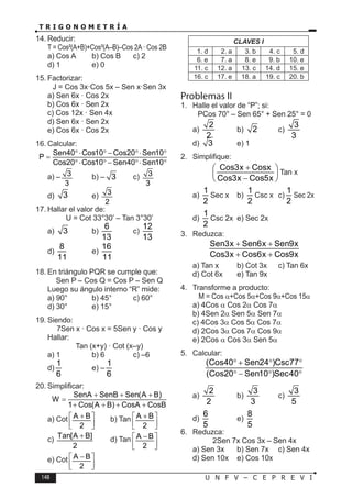 148 U N F V – C E P R E V I
T R I G O N O M E T R Í A
14. Reducir:
T = Cos²(A+B)+Cos²(A–B)–Cos 2A· Cos 2B
a) Cos A b) Cos B c) 2
d) 1 e) 0
15. Factorizar:
J = Cos 3x·Cos 5x – Sen x·Sen 3x
a) Sen 6x · Cos 2x
b) Cos 6x · Sen 2x
c) Cos 12x · Sen 4x
d) Sen 6x · Sen 2x
e) Cos 6x · Cos 2x
16. Calcular:
Sen40 Cos10 Cos20 Sen10
P
Cos20 Cos10 Sen40 Sen10
°⋅ ° − °⋅ °
=
°⋅ ° − °⋅ °
a) – 3
3
b) – 3 c) 3
3
d) 3 e) 3
2
17. Hallar el valor de:
U = Cot 33°30’ – Tan 3°30’
a) 3 b)
6
13
c)
12
13
d)
8
11
e)
16
11
18. En triángulo PQR se cumple que:
Sen P – Cos Q = Cos P – Sen Q
Luego su ángulo interno “R” mide:
a) 90° b) 45° c) 60°
d) 30° e) 15°
19. Siendo:
7Sen x · Cos x = 5Sen y · Cos y
Hallar:
Tan (x+y) · Cot (x–y)
a) 1 b) 6 c) –6
d)
1
6
e) –
1
6
20. Simplificar:
SenA SenB Sen(A B)
W
1 Cos(A B) CosA CosB
+ + +
=
+ + + +
a) Cot A B
2
+
 
 
 
b) Tan A B
2
+
 
 
 
c) Tan[A B]
2
+ d) Tan A B
2
−
 
 
 
e) Cot A B
2
−
 
 
 
CLAVES I
1. d 2. a 3. b 4. c 5. d
6. e 7. a 8. e 9. b 10. e
11. c 12. a 13. c 14. d 15. e
16. c 17. e 18. a 19. c 20. b
Problemas II
1. Halle el valor de “P”; si:
PCos 70° – Sen 65° + Sen 25° = 0
a)
2
2
b) 2 c)
3
3
d) 3 e) 1
2. Simplifique:
Cos3x Cosx
Cos3x Cos5x
+
 
 
−
 
Tan x
a)
1
2
Sec x b)
1
2
Csc x c)
1
2
Sec 2x
d)
1
2
Csc 2x e) Sec 2x
3. Reduzca:
Sen3x Sen6x Sen9x
Cos3x Cos6x Cos9x
+ +
+ +
a) Tan x b) Cot 3x c) Tan 6x
d) Cot 6x e) Tan 9x
4. Transforme a producto:
M = Cos α+Cos 5α+Cos 9α+Cos 15α
a) 4Cos α Cos 2α Cos 7α
b) 4Sen 2α Sen 5α Sen 7α
c) 4Cos 3α Cos 5α Cos 7α
d) 2Cos 3α Cos 7α Cos 9α
e) 2Cos α Cos 3α Sen 5α
5. Calcular:
(Cos40 Sen24 )Csc77
(Cos20 Sen10 )Sec40
° + ° °
° − ° °
a)
2
2
b)
3
3
c)
3
5
d)
6
5
e)
8
5
6. Reduzca:
2Sen 7x Cos 3x – Sen 4x
a) Sen 3x b) Sen 7x c) Sen 4x
d) Sen 10x e) Cos 10x
 