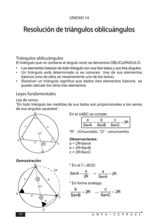 150 U N F V – C E P R E V I
T R I G O N O M E T R Í A
Resolución de triángulos oblicuángulos
Triángulos oblicuángulos
El triángulo que no contiene el ángulo recto se denomina OBLICUÁNGULO.
• Los elementos básicos de todo triángulo son sus tres lados y sus tres ángulos.
• Un triángulo está determinado si se conocen tres de sus elementos
básicos (uno de ellos es nesariamente uno de los lados).
• Resolver un triángulo significa que dados tres elementos básicos, se
puede calcular los otros tres elementos.
Leyes fundamentales
Ley de senos
“En todo triángulo las medidas de sus lados son proporcionales a los senos
de sus ángulos opuestos”.
En el ∆ABC se cumple:
R
2
SenC
c
SenB
b
SenA
a
=
=
=
“R” → Circunradio, “O” → circuncentro
Observaciones:
a = 2R•SenA
b = 2R•SenB
c = 2R•SenC
Demostración
* En el BCD:
R
2
a
SenA = ⇒ R
2
SenA
a
=
* En forma análoga:
R
2
SenB
b
= ∧ R
2
SenC
c
=
UNIDAD 14
 