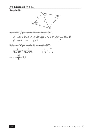 154 U N F V – C E P R E V I
T R I G O N O M E T R Í A
Resolución
Hallamos “y” por ley de cosenos en el ∆ABC
y2
= 82
+ 52
– 2 • 8 • 5 • Cos60º = 64 + 25 - 80º
2
1
= 89 – 40
y2
= 49 ⇒ y = 7
Hallamos “x” por ley de Senos en el ∆BOC
º
30
Sen
y
º
37
Sen
x
= ⇒
2
/
1
7
5
/
3
x
=
∴ x =
5
42
= 8,4
60º
30º
x
C
5
A
8
B
D
37º
y
 