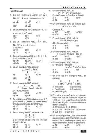 T R I G O N O M E T R Í A
155
U N F V – C E P R E V I
Problemas I
1. En un triángulo ABC: a= 2 ;
B̂ = 60°, Â = 45°. Hallar el lado “b”.
a) 8 b) 2 c) 1
d) 2 e) 3
2. En un triángulo ABC, calcular “c”, si:
a = 8; b = 5 y Ĉ = 60°.
a) 3 b) 4 c) 6
d) 7 e) 9
3. En un triángulo ABC: Â = 37°,
B̂ = 30°; a = x+1, b = x–1
Calcular: x
a) 10 b) 9 c) 11
d) 13 e) 15
4. En un triángulo ABC: a = 5, b = 3,
c = 7; calcular: Cos A
a) 1/14 b) 3/14 c) 5/14
d) 9/14 e) 11/14
5. En un triángulo ABC, reducir:
SenB SenC
J
b c
= −
a) 1 b) 2 c) ab
d) 0 e)
2
ab
6. En un triángulo ABC, reducir:
a 2b 3c
E
SenA SenB SenC
= + −
(R → Circunradio)
a) 0 b) R c) 2R
d) 3R e) 4R
7. En un triánguloABC, los lados miden 5, 7
y 8. Calcular el Coseno del mayor de los
ángulos interiores de dicho triángulo.
a) 1/3 b) 1/4 c) 1/5
d) 1/6 e) 1/7
8. En un triángulo ABC, se sabe que:
a b c
4 5 6
= =
Determinar el coseno del menor
ángulo interno.
a) 1/2 b) 2/3 c) 3/4
d) 4/5 e) 1/3
9. En un triángulo ABC, si:
a² + b² + c² = 24, calcular:
E = bcCos A + acCos B + abCos C
a) 6 b) 8 c) 10
d) 12 e) 14
10. En un triángulo ABC, se cumple que:
a² = b² + c² +bc
Calcular Â .
a) 30° b) 60° c) 120°
d) 150° e) 135°
11. En un triángulo ABC, reducir:
E = 2RSen(B+C)– a
(R → Circunradio)
a) a b) b c) c
d) 0 e) 1
12. En un triángulo ABC, reducir.
E = bcSen A(Ctg B + Ctg C)
a) a² b) b² c) c²
d) abc e) 3abc
13. En un triángulo ABC, reducir:
E = bCos C + cCos B
+ aCos B + bCos A – a
a) b b) a c) c
d) a+c e) a+b
14. En que tipo de triángulo ABC, se
cumple:
a b c
CosA CosB CosC
= =
a) Isósceles b) Equilátero
c) Rectángulo d) Escaleno
e)  tal triángulo
15. Encontrar la superficie de un triángulo
en el cual dos de sus lados miden 40
y 30 cm. y el logaritmo decimal del
Seno del ángulo comprendido entre
dichos lados es:
-0,30103 (Log 2 = 0,30103)
a) 200 cm² b) 250 cm² c) 280 cm²
d) 300 cm² e) 600 cm²
16. En un triángulo ABC, los lados están
representados por 3 números enteros
consecutivos, si el ángulo mayor es el
doble del menor. Hallar el perímetro.
a) 12 b) 15 c) 18
d) 21 e) 24
 
