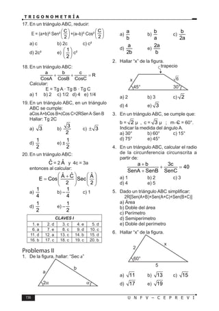 156 U N F V – C E P R E V I
T R I G O N O M E T R Í A
17. En un triángulo ABC, reducir:
E = (a+b)²·Sen²
C
2
 
 
 
+(a–b)²·Cos²
C
2
 
 
 
a) c b) 2c c) c²
d) 2c² e)
1
2
 
 
 
c²
18. En un triángulo ABC:
a b c
R
CosA CosB CosC
+ + =
Calcular:
E = Tg A · Tg B · Tg C
a) 1 b) 2 c) 1/2 d) 4 e) 1/4
19. En un triángulo ABC, en un triángulo
ABC se cumple:
aCosA+bCos B+cCos C=2RSenA·Sen B
Hallar: Tg 2C
a) 3 b)
3
2
c) 3
±
d)
1
2
e) ±
1
2
20. En un triángulo ABC:
Ĉ = 2 Â y 4c = 3a
entonces al calcular:
ˆ
ˆ ˆ
A C A
E Cos Sec
2 2
   
+
=    
 
 
a)
1
4
b) –
1
4
c) 1
d)
1
2
e) –
1
2
CLAVES I
1. e 2. d 3. c 4. e 5. d
6. a 7. e 8. c 9. d 10. c
11. d 12. a 13. c 14. b 15. d
16. b 17. c 18. c 19. c 20. b
Problemas II
1. De la figura, hallar: “Sec a”
a
b
a)
a
b
b)
b
a
c)
b
2a
d)
a
2b
e)
2a
b
2. Hallar “x” de la figura.
45° 30°
x
trapecio
6
a) 2 b) 3 c) 2
d) 4 e) 3
3. En un triángulo ABC, se cumple que:
b = 2 µ , c = 3 µ ; mC = 60°.
Indicar la medida del ángulo A.
a) 30° b) 60° c) 15°
d) 75° e) 45°
4. En un triángulo ABC, calcular el radio
de la circunferencia circunscrita a
partir de:
a b 3c
40
SenA SenB SenC
+
+ =
+
a) 1 b) 2 c) 3
d) 4 e) 5
5. Dado un triángulo ABC simplificar:
2R[Sen(A+B)+Sen(A+C)+Sen(B+C)]
a) Área
b) Doble del área
c) Perímetro
d) Semiperímetro
e) Doble del perímetro
6. Hallar “x” de la figura.
60°
2
5
x
a) 11 b) 13 c) 15
d) 17 e) 19
 