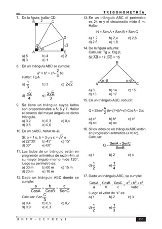 T R I G O N O M E T R Í A
157
U N F V – C E P R E V I
7. De la figura, hallar CD.
A
B C
D
E
2
3
a) 5 b) 4 c) 2
d) 3 e) 1
8. En un triángulo ABC se cumple:
a² = b² + c²–
2
3
bc
Hallar: Tg A
a)
1
3
b) 3 c) 2 2
d)
2
4
e)
2 2
3
9. Se tiene un triángulo cuyos lados
son proporcionales a 5; 6 y 7. Hallar
el coseno del mayor ángulo de dicho
triángulo.
a) 0,2 b) 0,3 c) 0,4
d) 0,5 e) 0,6
10. En un ∆ABC, hallar mC.
Si: a = 1 u, b = 3 u y c = 7 u
a) 22°30’ b) 45° c) 15°
d) 30° e) 60°
11. Los lados de un triángulo están en
progresión aritmética de razón 4m, si
su mayor ángulo interno mide 120°,
luego su perímetro es:
a) 30 m b) 60 m c) 15 m
d) 20 m e) 10 m
12. Dado un triángulo ABC donde se
cumple:
a b c
CosA CosB SenC
= =
Calcular: Sen
C
3
a) 0,4 b) 0,5 c) 0,7
d) 0,9 e) 0,3
13. En un triángulo ABC el perímetro
es 24 m y el circunradio mide 5 m.
Hallar:
N = Sen A + Sen B + Sen C
a) 1,2 b) 2,4 c) 2,8
d) 2,6 e) 1,8
14. De la figura adjunta:
Calcular: Tg α. Ctg β;
Si: AB = 17, BC = 15
B
A C
a) 8 b) 14 c) 15
d) 16 e) 17
15. En un triángulo ABC, reducir:
Q = 2Sen²
A
2
(b+c)²+(b²+c²)·Cos A – 2bc
a) a² b) b² c) c²
d) ab e) ac
16. Si los lados de un triángulo ABC están
en progresión aritmética (a<b<c).
Calcular:
SenA SenC
Q
SenB
+
=
a) 1 b) 2 c) 4
d)
1
2
e)
1
4
17. Dado un triángulo ABC, se cumple:
2 2 2
CosA CosB CosC a b c
a b c kabc
+ +
+ + =
Luego el valor de “k” es:
a) 1 b) 2 c) 3
d)
1
2
e)
1
3
 