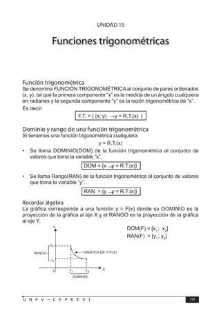 T R I G O N O M E T R Í A
159
U N F V – C E P R E V I
Funciones trigonométricas
Función trigonométrica
Se denomina FUNCIÓN TRIGONOMÉTRICA al conjunto de pares ordenados
(x, y), tal que la primera componente “x” es la medida de un ángulo cualquiera
en radianes y la segunda componente “y” es la razón trigonométrica de “x”.
Es decir:
F.T. = { (x; y)  y = R.T.(x) }
Dominio y rango de una función trigonométrica
Si tienemos una función trigonométrica cualquiera
y = R.T.(x)
• Se llama DOMINIO(DOM) de la función trigonométrica al conjunto de
valores que toma la variable “x”.
DOM = {x  y = R.T.(x)}
• Se llama Rango(RAN) de la función trigonométrica al conjunto de valores
que toma la variable “y”.
RAN = {y  y = R.T.(x)}
Recordar álgebra
La gráfica corresponde a una función y = F(x) donde su DOMINIO es la
proyección de la gráfica al eje X y el RANGO es la proyección de la gráfica
al eje Y.
DOM(F) = [x1
; x2
]
RAN(F) = [y1
; y2
]
0
y1
y2
RANGO
Y
x 1 x 2
DOMINIO
GRAFICA DE Y=F(X)
X
UNIDAD 15
 
