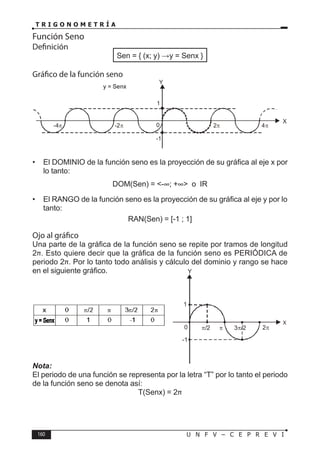 160 U N F V – C E P R E V I
T R I G O N O M E T R Í A
Función Seno
Definición
Sen = { (x; y)  y = Senx }
Gráfico de la función seno
• El DOMINIO de la función seno es la proyección de su gráfica al eje x por
lo tanto:
DOM(Sen) = <-∞; +∞> o IR
• El RANGO de la función seno es la proyección de su gráfica al eje y por lo
tanto:
RAN(Sen) = [-1 ; 1]
Ojo al gráfico
Una parte de la gráfica de la función seno se repite por tramos de longitud
2π. Esto quiere decir que la gráfica de la función seno es PERIÓDICA de
periodo 2π. Por lo tanto todo análisis y cálculo del dominio y rango se hace
en el siguiente gráfico.
Nota:
El periodo de una función se representa por la letra “T” por lo tanto el periodo
de la función seno se denota así:
T(Senx) = 2π
0
Y
X
-4π
1
-2π 2π 4π
-1
y = Senx
0
Y
X
1
2π
-1
3 /2
π
π/2 π
 