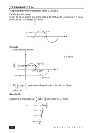 164 U N F V – C E P R E V I
T R I G O N O M E T R Í A
Propiedad fundamental para Seno y Coseno
Para la función seno
Si (a; b) es un punto que pertenece a la gráfica de la función y = Senx,
entonces se cumple que: b = Sena
Ejemplo
1. Graficamos la función:
y = Senx
2. Si 







+
π
1
n
2
;
6
pertenece a la gráfica de la función y = Senx;
Hallar: “n”
Resolución
Aplicamos la propiedad, si 







+
π
1
n
2
;
6
pertenece a: y = Senx
			 ⇒ 2n + 1 =
6
Sen
π
				 2n + 1 =
2
1
				 2n = –
2
1
				n =
4
1
−
0
Y
X
b = Sen a
a
(a;b)
0
Y
X
120º
(120º; )
270º
= Sen120º
3
2
-1= Sen270º
3
2
(270º; -1)
 
