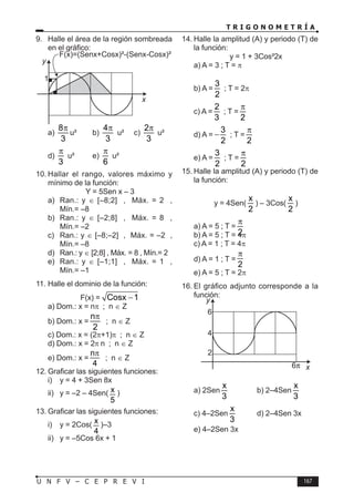 T R I G O N O M E T R Í A
167
U N F V – C E P R E V I
9. Halle el área de la región sombreada
en el gráfico:
1
x
y
a)
8
3
π
u² b)
4
3
π
u² c)
2
3
π
u²
d)
3
π
u² e)
6
π
u²
10. Hallar el rango, valores máximo y
mínimo de la función:
Y = 5Sen x – 3
a) Ran.: y ∈ [–8;2] , Máx. = 2 ,
Mín.= –8
b) Ran.: y ∈ [–2;8] , Máx. = 8 ,
Mín.= –2
c) Ran.: y ∈ [–8;–2] , Máx. = –2 ,
Mín.= –8
d) Ran.: y ∈ [2;8] , Máx. = 8 , Mín.= 2
e) Ran.: y ∈ [–1;1] , Máx. = 1 ,
Mín.= –1
11. Halle el dominio de la función:
F(x) = Cosx 1
−
a) Dom.: x = nπ ; n ∈ Z
b) Dom.: x =
n
2
π
; n ∈ Z
c) Dom.: x = (2π+1)π ; n ∈ Z
d) Dom.: x = 2π n ; n ∈ Z
e) Dom.: x =
n
4
π
; n ∈ Z
12. Graficar las siguientes funciones:
i) y = 4 + 3Sen 8x
ii) y = –2 – 4Sen( x
5
)
13. Graficar las siguientes funciones:
i) y = 2Cos( x
4
)–3
ii) y = –5Cos 6x + 1
14. Halle la amplitud (A) y periodo (T) de
la función:
y = 1 + 3Cos²2x
a) A = 3 ; T = π
b) A =
3
2
; T = 2π
c) A =
2
3
; T =
2
π
d) A =
3
2
− ; T =
2
π
e) A =
3
2
; T =
2
π
15. Halle la amplitud (A) y periodo (T) de
la función:
y = 4Sen(
x
2
) – 3Cos(
x
2
)
a) A = 5 ; T =
2
π
b) A = 5 ; T = 4π
c) A = 1 ; T = 4π
d) A = 1 ; T =
2
π
e) A = 5 ; T = 2π
16. El gráfico adjunto corresponde a la
función:
6
4
2
x
y
a) 2Sen
x
3
b) 2–4Sen
x
3
c) 4–2Sen
x
3
d) 2–4Sen 3x
e) 4–2Sen 3x
 