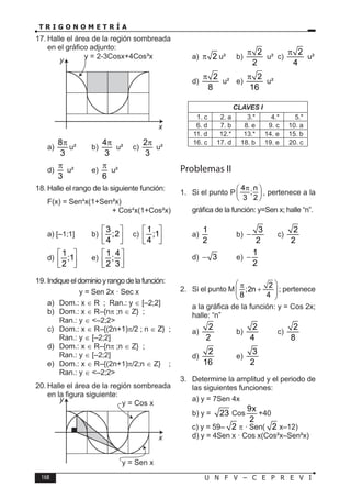 168 U N F V – C E P R E V I
T R I G O N O M E T R Í A
17. Halle el área de la región sombreada
en el gráfico adjunto:
x
y
a)
8
3
π
u² b)
4
3
π
u² c)
2
3
π
u²
d)
3
π
u² e)
6
π
u²
18. Halle el rango de la siguiente función:
F(x) = Sen4
x(1+Sen²x)
+ Cos4
x(1+Cos²x)
a) [–1;1] b)
3
;2
4
 
 
 
c)
1
;1
4
 
 
 
d)
1
;1
2
 
 
 
e)
1 4
;
2 3
 
 
 
19. Indique el dominio y rango de la función:
y = Sen 2x · Sec x
a) Dom.: x ∈ R ; Ran.: y ∈ [–2;2]
b) Dom.: x ∈ R–{nπ ;n ∈ Z} ;
Ran.: y ∈ <–2;2>
c) Dom.: x ∈ R–{(2n+1)π/2 ; n ∈ Z} ;
Ran.: y ∈ [–2;2]
d) Dom.: x ∈ R–{nπ ;n ∈ Z} ;
Ran.: y ∈ [–2;2]
e) Dom.: x ∈ R–{(2n+1)π/2;n ∈ Z} ;
Ran.: y ∈ <–2;2>
20. Halle el área de la región sombreada
en la figura siguiente:
y = Cos x
y = Sen x
x
y
a) 2
π u² b)
2
2
π
u² c)
2
4
π
u²
d)
2
8
π
u² e)
2
16
π
u²
CLAVES I
1. c 2. a 3.* 4.* 5.*
6. d 7. b 8. e 9. c 10. a
11. d 12.* 13.* 14. e 15. b
16. c 17. d 18. b 19. e 20. c
Problemas II
1. Si el punto P
4 n
;
3 2
π
 
 
 
, pertenece a la
gráfica de la función: y=Sen x; halle “n”.
a)
1
2
b)
3
2
− c)
2
2
d) 3
− e)
1
2
−
2. Si el punto M
2
;2n
8 4
 
π
+
 
 
; pertenece
a la gráfica de la función: y = Cos 2x;
halle: “n”
a)
2
2
b)
2
4
c)
2
8
d)
2
16
e)
3
2
3. Determine la amplitud y el periodo de
las siguientes funciones:
a) y = 7Sen 4x
b) y = 23 Cos
9x
2
+40
c) y = 59– 2 π · Sen( 2 x–12)
d) y = 4Sen x · Cos x(Cos²x–Sen²x)
 