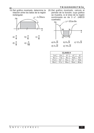 T R I G O N O M E T R Í A
171
U N F V – C E P R E V I
19. Del gráfico mostrado, determine la
relación entre los lados de la región
rectangular.
x
y
y 4 3Senx
a)
4
π
b)
6
π
c)
8
π
d)
9
π
e)
18
π
20. Del gráfico mostrado, calcule el
periodo de la función; cuyo gráfico
se muestra, si el área de la región
sombreada es de 3 u². (ABCD
cuadrado)
M N
Q P
y = 2Cos Bx
x
y
a) 6 3 b) 9 3 c) 12 3
d) 3 3 e) 18 3
CLAVES II
1.d 2.c 3.* 4.* 5.*
6.c 7.e 8.c 9.d 10.*
11.d 12.* 13.c 14.* 15.b
16.d 17.c 18.a 19.e 20.a
 