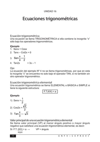 172 U N F V – C E P R E V I
T R I G O N O M E T R Í A
Ecuaciones trigonométricas
Ecuación trigonométrica
Una ecuación se llama TRIGONOMÉTRICA si ella contiene la incognita “x”
sólo bajo los operadores trigonométricos.
Ejemplo
1. Senx = Cosx
2. Tanx – Cot2x = 0
3.
4
x
Sen =
2
1
4. Tan2x = 3x – 1
Ojo:
La ecuación del ejemplo Nº 4 no se llama trigonométricas, por que en esta
la incognita “x” se encuentra no solo bajo el operador TAN, si no también sin
otro operador trigonométrico.
Ecuación trigonométrica elemental
Una ecuación trigonométrica se llama ELEMENTAL o BÁSICA o SIMPLE si
tiene la siguiente estructura:
F.T.(KX) = a
Ejemplo
1) Senx =
2
1
2) Cos2x =
2
2
3) 3
3
x
Tan −
=
Valorprincipaldeunaecuacióntrigonométricaelemental
Se llama valor principal (VP) al menor ángulo positivo o mayor ángulo
negativo que satisface una ecuación trigonométrica elemental, es decir:
Si: F.T. (KX) = a ⇒ VP = ángulo
UNIDAD 16



ángulo
 