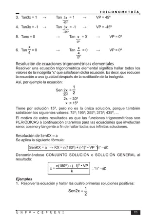 T R I G O N O M E T R Í A
175
U N F V – C E P R E V I
3. Tan3x = 1 ⇒ Tan 
º
45
x
3 = 1 ⇒ VP = 45º
4. Tan3x = -1 ⇒ Tan 
º
45
x
3
−
= -1 ⇒ VP = -45º
5. Tanx = 0		 ⇒ Tan 
º
0
x = 0 ⇒ VP = 0º
6. Tan
4
x
= 0		 ⇒ Tan

º
0
4
x
= 0 ⇒ VP = 0º
Resolución de ecuaciones trigonométricas elementales
Resolver una ecuación trigonométrica elemental significa hallar todos los
valores de la incógnita “x” que satisfacen dicha ecuación. Es decir, que reducen
la ecuación a una igualdad después de la sustitución de la incógnita.
Así, por ejemplo la ecuación:
				Sen 
º
30
x
2 =
2
1
				 2x = 30º
				 x = 15º
Tiene por solución 15º, pero no es la única solución, porque también
satisfacen los siguientes valores: 75º; 195º; 255º; 375º; 435º, ...
El motivo de estos resultados es que las funciones trigonométricas son
PERIÓDICAS a continuación citaremos para las ecuaciones que involucran
seno; coseno y tangente a fin de hallar todas sus infinitas soluciones.
Resolución de SenKX = a
Se aplica la siguiente fórmula:
		 SenKX = a ⇒ KX = n(180º) + (-1)n
• VP “n” ∈ Z
Z
Denominándose CONJUNTO SOLUCIÓN o SOLUCIÓN GENERAL al
resultado:
x =
k
VP
•
)
1
(
)
º
180
(
n n
−
+
; “n” ∈ Z
Z
Ejemplos
1. Resolver la ecuación y hallar las cuatro primeras soluciones positivas:
2
1
x
2
Sen =
 