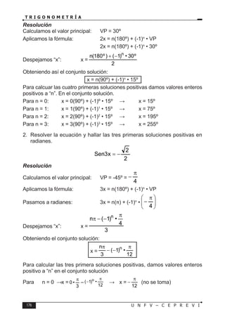 176 U N F V – C E P R E V I
T R I G O N O M E T R Í A
Resolución
Calculamos el valor principal: VP = 30º
Aplicamos la fórmula:		 2x = n(180º) + (-1)n
• VP
					 2x = n(180º) + (-1)n
• 30º
Despejamos “x”:		 x =
2
º
30
•
)
1
(
)
º
180
(
n n
−
+
Obteniendo así el conjunto solución:
x = n(90º) + (-1)n
• 15º
Para calcuar las cuatro primeras soluciones positivas damos valores enteros
positivos a “n”. En el conjunto solución.
Para n = 0: x = 0(90º) + (-1)º • 15º ⇒ x = 15º
Para n = 1: x = 1(90º) + (-1)1
• 15º ⇒ x = 75º
Para n = 2: x = 2(90º) + (-1)2
• 15º ⇒ x = 195º
Para n = 3: x = 3(90º) + (-1)3
• 15º ⇒ x = 255º
2. Resolver la ecuación y hallar las tres primeras soluciones positivas en
radianes.
2
2
x
3
Sen −
=
Resolución
Calculamos el valor principal: VP = -45º =
4
π
−
Aplicamos la fórmula:		 3x = n(180º) + (-1)n
• VP
Pasamos a radianes:		 3x = n(π) + (-1)n
• 






 π
−
4
Despejamos “x”:		 x =
3
4
•
)
1
(
n n π
−
−
π
Obteniendo el conjunto solución:
x =
12
•
)
1
(
3
n n π
−
−
π
Para calcular las tres primera soluciones positivas, damos valores enteros
positivo a “n” en el conjunto solución
Para n = 0 ⇒ x =
3
•
0
π
– 12
•
)
1
( o π
− ⇒ x =
12
π
− (no se toma)
 