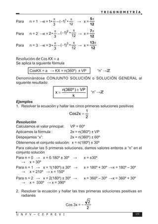 T R I G O N O M E T R Í A
177
U N F V – C E P R E V I
Para n = 1 ⇒ x =
3
•
1
π
–
12
•
)
1
( 1 π
− ⇒ x =
12
5π
Para n = 2 ⇒ x =
3
•
2
π
–
12
•
)
1
( 2 π
− ⇒ x =
12
7π
Para n = 3 ⇒ x =
3
•
3
π
–
12
•
)
1
( 3 π
− ⇒ x =
12
13π
Resolución de Cos KX = a
Se aplica la siguiente fórmula
		 CosKX = a ⇒ KX = n(360º) ± VP “n” ∈ Z
Z
Denominándose CONJUNTO SOLUCIÓN o SOLUCIÓN GENERAL al
siguiente resultado:
k
VP
)
º
360
(
n
x
±
= “n” ∈ Z
Z
Ejemplos
1. Resolver la ecuación y hallar las cinco primeras soluciones positivas
2
1
x
2
Cos =
Resolución
Calculamos el valor principal: VP = 60º
Aplicamos la fórmula :		 2x = n(360º) ± VP
Despejamos “x”:			 2x = n(360º) ± 60º
Obtenemos el conjunto solución: x = n(180º) ± 30º
Para calcular las 5 primeras soluciones, damos valores enteros a “n” en el
conjunto solución
Para n = 0 ⇒ x = 0.180º ± 30º ⇒ x = ±30º
∴ x = 30º
Para n = 1 ⇒ x = 1(180º) ± 30º ⇒ x = 180º + 30º ∨ x = 180º – 30º
∴ x = 210º ∨ x = 150º
Para n = 2 ⇒ x = 2(180º) ± 30º ⇒ x = 360º – 30º ∨ x = 360º + 30º
∴ x = 330º ∨ x = 390º
2. Resolver la ecuación y hallar las tres primeras soluciones positivas en
radianes
Cos 3x =
2
2
−
 