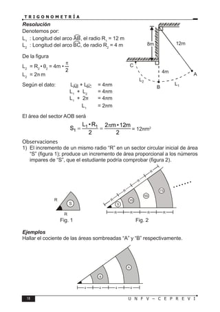 18 U N F V – C E P R E V I
T R I G O N O M E T R Í A
Resolución
Denotemos por:
L1
: Longitud del arco , el radio R1
= 12 m
L2
: Longitud del arco , de radio R2
= 4 m
De la figura
L2
= R2
• θ2
= 4m •
2
π
L2
= 2π m
Según el dato: L + L = 4πm
		 L1
+ L2
= 4πm
		 L1
+ 2π = 4πm
		 L1
= 2πm
El área del sector AOB será
1 1
1
L •R 2 m•12m
S
2 2
π
= = = 12πm2
Observaciones
1) El incremento de un mismo radio “R” en un sector circular inicial de área
“S” (figura 1); produce un incremento de área proporcional a los números
impares de “S”, que el estudiante podría comprobar (figura 2).
			Fig. 1				Fig. 2
Ejemplos
Hallar el cociente de las áreas sombreadas “A” y “B” respectivamente.
C
8m
B
A
12m
4m
L1
L2
R
R
S S
3S
5S
7S
R R R R
R
R
R
R
B
A
4 4 4 4
 