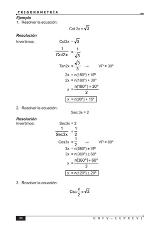 180 U N F V – C E P R E V I
T R I G O N O M E T R Í A
Ejemplo
1. Resolver la ecuación:
Cot 2x = 3
Resolución
Invertimos:		 Cot2x = 3
			
x
2
Cot
1
=
3
1
			 Tan2x =
3
3
⇒ VP = 30º
				 2x = n(180º) + VP
				 2x = n(180º) + 30º
				 x =
2
º
30
)
º
180
(
n +
				 x = n(90º) + 15º
2. Resolver la ecuación:
Sec 3x = 2
Resolución
Invertimos:		 Sec3x = 2
			
x
3
Sec
1
=
2
1
			 Cos3x =
2
1
⇒ VP = 60º
				 3x = n(360º) ± VP
				 3x = n(360º) ± 60º
				 x =
( )
3
º
60
º
360
n +
				 x = n(120º) ± 20º
3. Resolver la ecuación:
2
x
Csc = 2
 