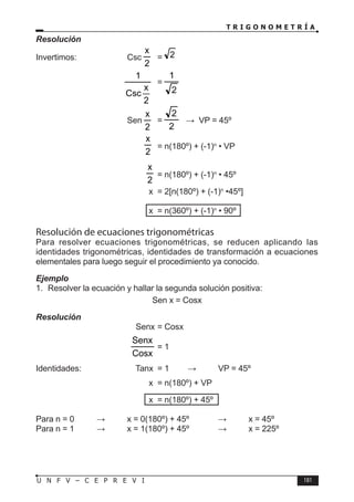 T R I G O N O M E T R Í A
181
U N F V – C E P R E V I
Resolución
Invertimos: Csc
2
x
= 2
			
2
x
Csc
1
=
2
1
			 Sen
2
x
=
2
2
⇒ VP = 45º
			
2
x
= n(180º) + (-1)n
• VP
				
2
x
= n(180º) + (-1)n
• 45º
				 x = 2[n(180º) + (-1)n
•45º]
				 x = n(360º) + (-1)n
• 90º
Resolución de ecuaciones trigonométricas
Para resolver ecuaciones trigonométricas, se reducen aplicando las
identidades trigonométricas, identidades de transformación a ecuaciones
elementales para luego seguir el procedimiento ya conocido.
Ejemplo
1. Resolver la ecuación y hallar la segunda solución positiva:
Sen x = Cosx
Resolución
				 Senx = Cosx
				
Cosx
Senx
= 1
Identidades:		 Tanx = 1 ⇒ VP = 45º
				 x = n(180º) + VP
				 x = n(180º) + 45º
Para n = 0 ⇒ x = 0(180º) + 45º ⇒ x = 45º
Para n = 1 ⇒ x = 1(180º) + 45º ⇒ x = 225º
 