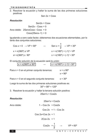 182 U N F V – C E P R E V I
T R I G O N O M E T R Í A
2. Resolver la ecuación y hallar la suma de las dos primeras soluciones
positivas
Sen 2x = Cosx
Resolución
				 Sen2x = Cosx
			 Sen2x – Cosx = 0
Arco doble: 2SenxCosx– Cosx = 0
			 Cosx(2Senx–1) = 0
Igualando a cero cada factor, obtenemos dos ecuaciones elementales, por lo
tanto dos conjuntos soluciones:
Cos x = 0 ⇒ VP = 90º ∨ Sen x =
2
1
⇒ VP = 30º
x = n(360º) ± VP			 x = n(180º) + (-1)n
• VP
x= n(360º) ± 90º			 x = n(180º) + (-1)n
• 30º
El conjunto solución de la ecuación será la unión:
		 x = n(360º) ± 90º ∨ x = n(180º) + (-1)n
• 30º
Para n = 0 en el primer conjunto tenemos: x = ± 90º
							x = 90º
Para n = 0 en el segundo conjunto tenemos: x = 30º
Luego la suma de las dos primeras soluciones positivas es:
30º + 90º = 120º
3. Resolver la ecuación y hallar la tercera solución positiva:
2Sen2
x = Cos2x
Resolución
					 2Sen2
x = Cos2x
Arco doble:		 1 – Cos 2x = Cos2x
				 Cos 2x = 1 – Cos 2x
				 Cos 2x+Cos 2x = 1
				 2Cos 2x = 1
				 Cos2x =
2
1
⇒ VP = 60º
 