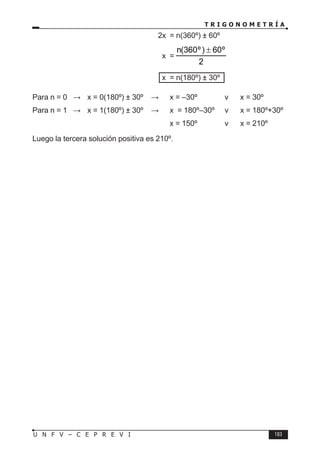 T R I G O N O M E T R Í A
183
U N F V – C E P R E V I
					 2x = n(360º) ± 60º
					 x =
2
º
60
)
º
360
(
n ±
					 x = n(180º) ± 30º
Para n = 0 ⇒ x = 0(180º) ± 30º ⇒ x = –30º v x = 30º
Para n = 1 ⇒ x = 1(180º) ± 30º ⇒ x = 180º–30º v x = 180º+30º
						 x = 150º v x = 210º
Luego la tercera solución positiva es 210º.
 