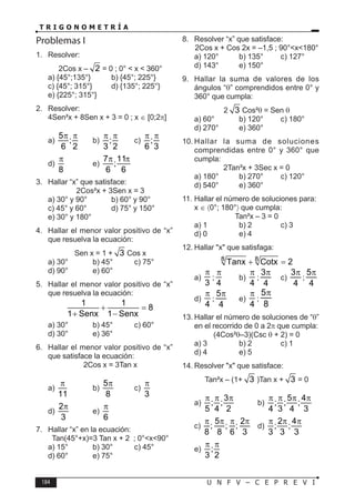 184 U N F V – C E P R E V I
T R I G O N O M E T R Í A
Problemas I
1. Resolver:
2Cos x – 2 = 0 ; 0° < x < 360°
a) {45°;135°} b) {45°; 225°}
c) {45°; 315°} d) {135°; 225°}
e) {225°; 315°}
2. Resolver:
4Sen²x + 8Sen x + 3 = 0 ; x ∈ [0;2π]
a)
5
;
6 2
π π
b) ;
3 2
π π
c) ;
6 3
π π
d)
8
π
e)
7 11
;
6 6
π π
3. Hallar “x” que satisface:
2Cos²x + 3Sen x = 3
a) 30° y 90° b) 60° y 90°
c) 45° y 60° d) 75° y 150°
e) 30° y 180°
4. Hallar el menor valor positivo de “x”
que resuelva la ecuación:
Sen x = 1 + 3 Cos x
a) 30° b) 45° c) 75°
d) 90° e) 60°
5. Hallar el menor valor positivo de “x”
que resuelva la ecuación:
1 1
8
1 Senx 1 Senx
+ =
+ −
a) 30° b) 45° c) 60°
d) 30° e) 36°
6. Hallar el menor valor positivo de “x”
que satisface la ecuación:
2Cos x = 3Tan x
a)
11
π
b)
5
8
π
c)
3
π
d)
2
3
π
e)
6
π
7. Hallar “x” en la ecuación:
Tan(45°+x)=3 Tan x + 2 ; 0°<x<90°
a) 15° b) 30° c) 45°
d) 60° e) 75°
8. Resolver “x” que satisface:
2Cos x + Cos 2x = –1,5 ; 90°<x<180°
a) 120° b) 135° c) 127°
d) 143° e) 150°
9. Hallar la suma de valores de los
ángulos “θ” comprendidos entre 0° y
360° que cumpla:
2 3 Cos²θ = Sen θ
a) 60° b) 120° c) 180°
d) 270° e) 360°
10. Hallar la suma de soluciones
comprendidas entre 0° y 360° que
cumpla:
2Tan²x + 3Sec x = 0
a) 180° b) 270° c) 120°
d) 540° e) 360°
11. Hallar el número de soluciones para:
x ∈ 〈0°; 180°〉 que cumpla:
Tan²x – 3 = 0
a) 1 b) 2 c) 3
d) 0 e) 4
12. Hallar "x" que satisfaga:
8 8
Tanx Cotx 2
+ =
a)
3
π
;
4
π
b)
4
π
;
3
4
π
c)
3
4
π
;
5
4
π
d)
4
π
;
5
4
π
e)
4
π
;
5
8
π
13. Hallar el número de soluciones de “θ”
en el recorrido de 0 a 2π que cumpla:
(4Cos²θ–3)(Csc θ + 2) = 0
a) 3 b) 2 c) 1
d) 4 e) 5
14. Resolver "x" que satisface:
Tan²x – (1+ 3 )Tan x + 3 = 0
a)
3
; ;
5 4 2
π π π
b)
5 4
; ; ;
4 3 4 3
π π π π
c)
5 2
; ; ;
8 8 6 3
π π π π
d)
2 4
; ;
3 3 3
π π π
e) ;
3 2
π π
 