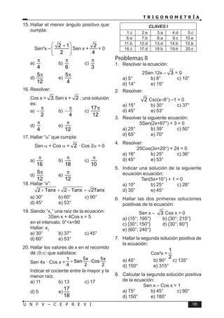 T R I G O N O M E T R Í A
185
U N F V – C E P R E V I
15. Hallar el menor ángulo positivo que
cumpla:
Sen²x –
2 1
2
 
+
 
 
Sen x +
2
4
= 0
a)
4
π
b)
6
π
c)
3
π
d)
5
12
π
e)
5
4
π
16. Resolver:
Cos x = 3 Sen x + 2 ; una solución
es:
a)
2
π
− b)
4
π
− c)
17
12
π
d)
4
π
e)
12
π
17. Hallar “α” que cumpla:
Sen α + Cos α + 2 · Cos 2α = 0
a)
16
π
b)
18
π
c)
10
π
d)
5
12
π
e)
12
π
18. Hallar “x”:
2 Tanx 2 Tanx 2Tanx
+ + − =
a) 30° b) 60° c) 90°
d) 45° e) 53°
19. Siendo “x1
” una raíz de la ecuación:
3Sen x + 4Cos x = 5
en el intervalo: 0°<x<90
Hallar: x1
a) 30° b) 37° c) 45°
d) 60° e) 53°
20. Hallar los valores de x en el recorrido
dé 〈0;π〉 que satisface:
Sen 4x · Cos x =
1 5x 5x
Sen Cos
4 2 2
+ ⋅
Indicar el cociente entre la mayor y la
menor raíz.
a) 11 b) 13 c) 17
d) 5 e)
17
18
CLAVES I
1.c 2.e 3.a 4.d 5.c
6.e 7.b 8.a 9.c 10.e
11.b 12.d 13.d 14.b 15.b
16.c 17.d 18.b 19.b 20.c
Problemas II
1. Resolver la ecuación:
2Sen 12x – 3 = 0
a) 5° b) 8° c) 10°
d) 14° e) 15°
2. Resolver:
2 Csc(x–8°) –1 = 0
a) 15° b) 30° c) 37°
d) 45° e) 53°
3. Resolver la siguiente ecuación:
5Sen(2x+87°) + 3 = 0
a) 25° b) 39° c) 50°
d) 65° e) 70°
4. Resolver:
25Cos(3x+29°) + 24 = 0
a) 18° b) 25° c) 36°
d) 45° e) 53°
5. Indicar una solución de la siguiente
ecuación ecuación:
Tan(5x+10°) + 1 = 0
a) 10° b) 25° c) 28°
d) 30° e) 45°
6. Hallar las dos primeras soluciones
positivas de la ecuación:
Sen x – 3 Cos x = 0
a) {15°; 195°} b) {30°; 210°}
c) {30°; 150°} d) {30°; 60°}
e) {60°; 240°}
7. Hallar la segunda solución positiva de
la ecuación:
Cos²x =
1
2
a) 45° b) 90° c) 135°
d) 150° e) 315°
8. Calcular la segunda solución positiva
de la ecuación:
Sen x – Cos x = 1
a) 75° b) 45° c) 90°
d) 150° e) 180°
 