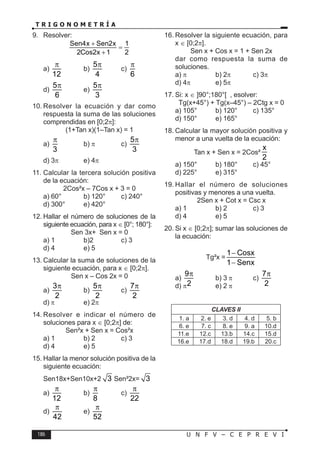 186 U N F V – C E P R E V I
T R I G O N O M E T R Í A
9. Resolver:
Sen4x Sen2x 1
2Cos2x 1 2
+
=
+
a)
12
π
b)
5
4
π
c)
6
π
d)
5
6
π
e)
5
3
π
10. Resolver la ecuación y dar como
respuesta la suma de las soluciones
comprendidas en [0;2π]:
(1+Tan x)(1–Tan x) = 1
a)
3
π
b) π c)
5
3
π
d) 3π e) 4π
11. Calcular la tercera solución positiva
de la ecuación:
2Cos²x – 7Cos x + 3 = 0
a) 60° b) 120° c) 240°
d) 300° e) 420°
12. Hallar el número de soluciones de la
siguiente ecuación, para x ∈ [0°; 180°]:
Sen 3x+ Sen x = 0
a) 1 b)2 c) 3
d) 4 e) 5
13. Calcular la suma de soluciones de la
siguiente ecuación, para x ∈ [0;2π].
Sen x – Cos 2x = 0
a)
3
2
π
b)
5
2
π
c)
7
2
π
d) π e) 2π
14. Resolver e indicar el número de
soluciones para x ∈ [0;2π] de:
Sen²x + Sen x = Cos²x
a) 1 b) 2 c) 3
d) 4 e) 5
15. Hallar la menor solución positiva de la
siguiente ecuación:
Sen18x+Sen10x+2 3 Sen²2x= 3
a)
12
π
b)
8
π
c)
22
π
d)
42
π
e)
52
π
16. Resolver la siguiente ecuación, para
x ∈ [0;2π].
Sen x + Cos x = 1 + Sen 2x
dar como respuesta la suma de
soluciones.
a) π b) 2π c) 3π
d) 4π e) 5π
17. Si: x ∈ ]90°;180°[ , esolver:
Tg(x+45°) + Tg(x–45°) – 2Ctg x = 0
a) 105° b) 120° c) 135°
d) 150° e) 165°
18. Calcular la mayor solución positiva y
menor a una vuelta de la ecuación:
Tan x + Sen x = 2Cos²
x
2
a) 150° b) 180° c) 45°
d) 225° e) 315°
19. Hallar el número de soluciones
positivas y menores a una vuelta.
2Sen x + Cot x = Csc x
a) 1 b) 2 c) 3
d) 4 e) 5
20. Si x ∈ [0;2π]; sumar las soluciones de
la ecuación:
Tg²x =
1 Cosx
1 Senx
−
−
a)
9
2
π
b) 3 π c)
7
2
π
d) π e) 2 π
CLAVES II
1. a 2. e 3. d 4. d 5. b
6. e 7. c 8. e 9. a 10.d
11.e 12.c 13.b 14.c 15.d
16.e 17.d 18.d 19.b 20.c
 