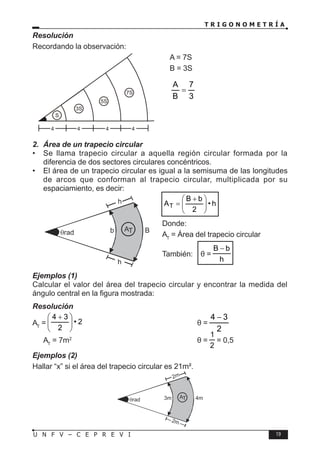 T R I G O N O M E T R Í A
19
U N F V – C E P R E V I
Resolución
Recordando la observación:
A = 7S
B = 3S
∴
3
7
B
A
=
2. Área de un trapecio circular
• Se llama trapecio circular a aquella región circular formada por la
diferencia de dos sectores circulares concéntricos.
• El área de un trapecio circular es igual a la semisuma de las longitudes
de arcos que conforman al trapecio circular, multiplicada por su
espaciamiento, es decir:
h
•
2
b
B
AT 






 +
=
Donde:
AT
= Área del trapecio circular
También: θ =
h
b
B −
Ejemplos (1)
Calcular el valor del área del trapecio circular y encontrar la medida del
ángulo central en la figura mostrada:
Resolución
AT
= 2
•
2
3
4







 +
					θ =
2
3
4 −
∴ AT
= 7m2
				∴ θ =
2
1
= 0,5
Ejemplos (2)
Hallar “x” si el área del trapecio circular es 21m².
S
3S
5S
7S
4 4 4 4
AT B
b
h
h
θrad
AT 4m
3m
2m
2m
θrad
 