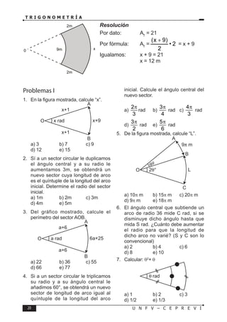 20 U N F V – C E P R E V I
T R I G O N O M E T R Í A
Resolución
Por dato: AT
= 21
Por fórmula: AT
= 2
•
2
)
9
x
( +
= x + 9
Igualamos: x + 9 = 21
			 x = 12 m
0 9m
2m
2m
x
Problemas I
1. En la figura mostrada, calcule “x”.
x rad
x+1
A
B
x+1
x+9
O
a) 3 b) 7 c) 9
d) 12 e) 15
2. Sí a un sector circular le duplicamos
el ángulo central y a su radio le
aumentamos 3m, se obtendrá un
nuevo sector cuya longitud de arco
es el quíntuple de la longitud del arco
inicial. Determine el radio del sector
inicial.
a) 1m b) 2m c) 3m
d) 4m e) 5m
3. Del gráfico mostrado, calcule el
perímetro del sector AOB.
a rad
a+6
A
B
a+6
6a+25
O
a) 22 b) 36 c) 55
d) 66 e) 77
4. Si a un sector circular le triplicamos
su radio y a su ángulo central le
añadimos 60°, se obtendrá un nuevo
sector de longitud de arco igual al
quíntuple de la longitud del arco
inicial. Calcule el ángulo central del
nuevo sector.
a)
2
3
π
rad b)
3
4
π
rad c)
4
3
π
rad
d)
3
2
π
rad e)
5
6
π
rad
5. De la figura mostrada, calcule “L”.
2θ°
θg
A
C
B
9π m
L
O
a) 10π m b) 15π m c) 20π m
d) 9π m e) 18π m
6. El ángulo central que subtiende un
arco de radio 36 mide C rad, si se
disminuye dicho ángulo hasta que
mida S rad. ¿Cuánto debe aumentar
el radio para que la longitud de
dicho arco no varié? (S y C son lo
convencional)
a) 2 b) 4 c) 6
d) 8 e) 10
7. Calcular: θ2
+ θ
a) 1 b) 2 c) 3
d) 1/2 e) 1/3
 