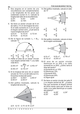 T R I G O N O M E T R Í A
21
U N F V – C E P R E V I
8. Dos ángulos en el centro de una
circunferencia son complementarios
y las longitudes de los arcos que
subtienden suman 4π m. Calcular la
longitud del radio de la circunferencia.
a) 2m b) 4m c) 6m
d) 8m e) 10m
9. Se tiene un sector circular de 6 cm
de radio y 12 cm de longitud de arco.
Si el radio aumenta en 2 cm sin que
el ángulo central varíe. ¿Cuál será la
nueva longitud de arco?
a) 8 cm b) 10 cm c) 12 cm
d) 14 cm e) 16 cm
10. De la figura se cumple: L1
= 8L2
;
calcular “θ"
A
L1
O B
a)
2
π
b)
4
π
c)
8
π
d)
7
π
e)
9
π
11. Hallar el área de un sector circular
cuyo ángulo central mide 1° y su radio
mide 90 m.
a) 20π m² b)
45
2
π
m² c) 45π m²
d) 30π m² e) 15π m²
12. Si la longitud del arco de un sector
circular es 15 m y la del radio es 6 m.
Encontrar el área del sector
a) 40m2
b) 45m2
c) 90 m2
d) 50 m2
e) 55 m2
13. Del gráfico mostrado, calcule la
longitud del arco AC.
A
C
S
2S
2x-1
3x+3
O
a) 9 b) 12 c) 15 d) 18 e) 27
14. Del gráfico mostrado, calcule el valor
de “θ"
A
6
6
D
O
B
C
a)
2
π
b)
3
π
c)
4
π
d)
6
π
e)
9
π
15. Del gráfico mostrado, calcule el área
de la región sombreada.
45
A
D
O
B
C
a) 4π u² b) 8π u² c) 16π u²
d) 12π u² e) 20π u²
16. El arco de un sector circular
disminuye en un 20% y su radio
aumenta en un 50%. ¿Cómo varía el
área del sector?
a) Aumenta en un 10%
b) Disminuye 10%
c) Aumenta 20%
d) Disminuye 20%
e) Sigue igual
17. Se tiene un sector circular de radio R
y un ángulo central de 36°. ¿Cuánto
hay que aumentar al ángulo central
de dicho sector para que el área no
varíe, si su radio disminuye un cuarto
del anterior?
a) 28° b) 26° c) 24°
d) 22° e) 20°
 