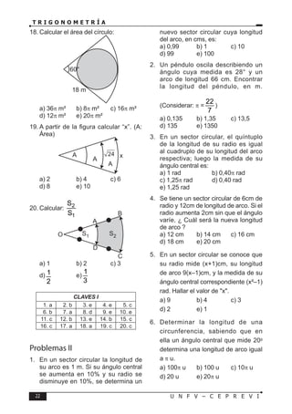 22 U N F V – C E P R E V I
T R I G O N O M E T R Í A
18. Calcular el área del círculo:
60°
18 m
a) 36π m² b) 8π m² c) 16π m²
d) 12π m² e) 20π m²
19. A partir de la figura calcular “x”. (A:
Área)
A
A
A
x
24
a) 2 b) 4 c) 6
d) 8 e) 10
20. Calcular: 2
1
S
S
A
D
O
B
C
S2
S1
a) 1 b) 2 c) 3
d) 1
2
e)
1
3
CLAVES I
1. a 2. b 3. e 4. e 5. c
6. b 7. a 8. d 9. e 10. e
11. c 12. b 13. e 14. b 15. c
16. c 17. a 18. a 19. c 20. c
Problemas II
1. En un sector circular la longitud de
su arco es 1 m. Si su ángulo central
se aumenta en 10% y su radio se
disminuye en 10%, se determina un
nuevo sector circular cuya longitud
del arco, en cms, es:
a) 0,99 b) 1 c) 10
d) 99 e) 100
2. Un péndulo oscila describiendo un
ángulo cuya medida es 28° y un
arco de longitud 66 cm. Encontrar
la longitud del péndulo, en m.
(Considerar: π =
22
7
)
a) 0,135 b) 1,35 c) 13,5
d) 135 e) 1350
3. En un sector circular, el quíntuplo
de la longitud de su radio es igual
al cuadruplo de su longitud del arco
respectiva; luego la medida de su
ángulo central es:
a) 1 rad b) 0,40π rad
c) 1,25π rad d) 0,40 rad
e) 1,25 rad
4. Se tiene un sector circular de 6cm de
radio y 12cm de longitud de arco. Si el
radio aumenta 2cm sin que el ángulo
varíe, ¿ Cuál será la nueva longitud
de arco ?
a) 12 cm b) 14 cm c) 16 cm
d) 18 cm e) 20 cm
5. En un sector circular se conoce que
su radio mide (x+1)cm, su longitud
de arco 9(x–1)cm, y la medida de su
ángulo central correspondiente (x²–1)
rad. Hallar el valor de "x".
a) 9 b) 4 c) 3
d) 2 e) 1
6. Determinar la longitud de una
circunferencia, sabiendo que en
ella un ángulo central que mide 20g
determina una longitud de arco igual
a π u.
a) 100π u b) 100 u c) 10π u
d) 20 u e) 20π u
 