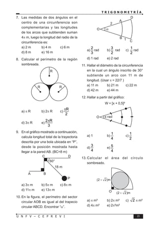 T R I G O N O M E T R Í A
23
U N F V – C E P R E V I
7. Las medidas de dos ángulos en el
centro de una circunferencia son
complementarias y las longitudes
de los arcos que subtienden suman
4π m, luego la longitud del radio de la
circunferencia es:
a) 2 m b) 4 m c) 6 m
d) 8 m e) 16 m
8. Calcular el perímetro de la región
sombreada.
R
R R
a) π R b) 2π R c)
R
2
π
d) 3π R e)
2 R
3
π
9. En el gráfico mostrado a continuación,
calcula longitud total de la trayectoria
descrita por una bola ubicada en “P”,
desde la posición mostrada hasta
llegar a la pared AB. (BC=8 m)
A B
P
C
18 m
60°
D
a) 3π m b) 5π m c) 8π m
d) 11π m e) 13π m
10. En la figura, el perímetro del sector
circular AOB es igual al del trapecio
circular ABCD. Encontrar “α”.
O
A
B
2
1 C
D
a)
2
3
rad b)
3
2
rad c)
1
2
rad
d) 1 rad e) 2 rad
11. Hallar el diámetro de la circunferencia
en la cual un ángulo inscrito de 30°
subtiende un arco con 11 m de
longitud. (Usar π = 22/7 )
a) 11 m b) 21 m c) 22 m
d) 42 m e) 44 m
12. Hallar a partir del gráfico:
W = [x + 0,5]²
O x rad
a) 1 b)
1
4
c)
1
2
d)
3
4
e) 5
4
13. Calcular el área del círculo
sombreado.
O
(2 2)m
(2 2)m
a) π m² b) 2π m² c) 2 π m²
d) 4π m² e) 2π²m²
 