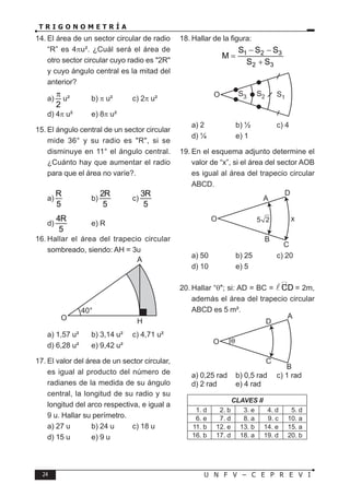 24 U N F V – C E P R E V I
T R I G O N O M E T R Í A
14. El área de un sector circular de radio
“R” es 4πu². ¿Cuál será el área de
otro sector circular cuyo radio es "2R"
y cuyo ángulo central es la mitad del
anterior?
a)
2
π
u² b) π u² c) 2π u²
d) 4π u² e) 8π u²
15. El ángulo central de un sector circular
mide 36° y su radio es "R", si se
disminuye en 11° el ángulo central.
¿Cuánto hay que aumentar el radio
para que el área no varíe?.
a)
R
5
b)
2R
5
c)
3R
5
d)
4R
5
e) R
16. Hallar el área del trapecio circular
sombreado, siendo: AH = 3u
A
H
O
40°
a) 1,57 u² b) 3,14 u² c) 4,71 u²
d) 6,28 u² e) 9,42 u²
17. El valor del área de un sector circular,
es igual al producto del número de
radianes de la medida de su ángulo
central, la longitud de su radio y su
longitud del arco respectiva, e igual a
9 u. Hallar su perímetro.
a) 27 u b) 24 u c) 18 u
d) 15 u e) 9 u
18. Hallar de la figura:
1 2 3
2 3
S S S
M
S S
− −
=
+
O S2
S3 S1
a) 2 b) ½ c) 4
d) ¼ e) 1
19. En el esquema adjunto determine el
valor de “x”, si el área del sector AOB
es igual al área del trapecio circular
ABCD.
B
D
C
A
x
O 5 2
a) 50 b) 25 c) 20
d) 10 e) 5
20. Hallar “θ"; si: AD = BC = l �
CD = 2m,
además el área del trapecio circular
ABCD es 5 m².
B
D
C
A
O
a) 0,25 rad b) 0,5 rad c) 1 rad
d) 2 rad e) 4 rad
CLAVES II
1. d 2. b 3. e 4. d 5. d
6. e 7. d 8. a 9. c 10. a
11. b 12. e 13. b 14. e 15. a
16. b 17. d 18. a 19. d 20. b
 
