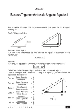 T R I G O N O M E T R Í A
25
U N F V – C E P R E V I
RazonesTrigonométricas de Ángulos Agudos I
Son aquellos números que resultan de dividir dos lados de un triángulo
rectángulo.
Razón Trigonométrica
Cateto
Hipotenusa
Cateto 		
c
b
a
B
C
A
Teorema de Pitágoras
“La suma de cuadrados de los catetos es igual al cuadrado de la
hipotenusa”
a2
+ b2
= c2
Teorema
“Los ángulos agudos de un triángulo rectángulo son complementarios”
ˆ ˆ
A B 90º
+ =
Definición de las razones trigonométricas para un ángulo agudo
Dado el triángulo ABC, recto en “C”, según la figura (1), se establecen las
siguientes definiciones:
Sen α = Hipotenusa
Opuesto
Cateto
=
c
a
Cos α =
Hipotenusa
Adyacente
Cateto
=
c
b
Tan α =
Adyacente
Cateto
Opuesto
Cateto
=
b
a
Cot α =
Opuesto
Cateto
Adyacente
Cateto
=
a
b
Sec α =
Adyacente
Cateto
Hipotenusa
=
b
c
Csc α = Opuesto
Cateto
Hipotenusa
=
a
c
UNIDAD 3
c
b
a
B
C
A
α
Fig. (1)
 