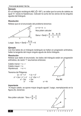 26 U N F V – C E P R E V I
T R I G O N O M E T R Í A
Ejemplo
En un triángulo rectángulo ABC (Ĉ= 90°), se sabe que la suma de catetos es
igual “k” veces la hipotenusa. Calcular la suma de los senos de los ángulos
agudos del triángulo.
Resolución
Nótese que en el enunciado del problema tenemos:
a + b = k · c
Nos piden calcular:
Senα + Senβ =
c
b
c
a
+ =
c
b
a +
Luego: Senα + Senβ =
c
c
•
k
= K
Ejemplo
Los tres lados de un triángulo rectángulo se hallan en progresión arítmetica,
hallar la tangente del mayor ángulo agudo de dicho triángulo.
Resolución
Nótese que dado el enunciado, los lados del triángulo están en progresión
aritmetica, de razón “r” asumamos entonces:
Cateto menor = x - r
Cateto mayor = x
Hipotenusa = x + r
Teorema de Pitágoras
(x - r)2
+ x2
= (x + r)2
x2
+ 2xr + r2
+ x2
= x2
+2xr + r2
x2
- 2xr = 2xr
x2
= 4xr → x = 4r
Importante
“A mayor cateto, se opone mayor ángulo agudo”; luego, reemplazando en la
figura (A), tenemos:
Nos piden calcular: Tanα =
r
3
r
4
=
3
4
β
α
B
C
A b
a
c
x + r
x - r
x
Fig. (A)
5r
3r
4r
α
 
