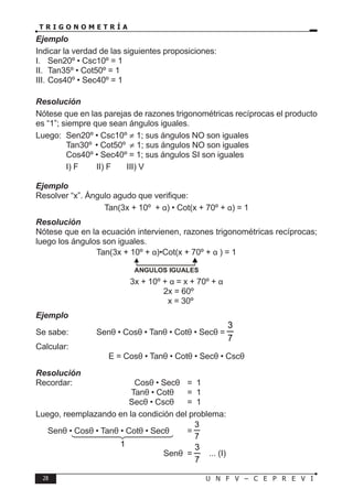 28 U N F V – C E P R E V I
T R I G O N O M E T R Í A
Ejemplo
Indicar la verdad de las siguientes proposiciones:
I. Sen20º • Csc10º = 1
II. Tan35º • Cot50º = 1
III. Cos40º • Sec40º = 1
Resolución
Nótese que en las parejas de razones trigonométricas recíprocas el producto
es “1”; siempre que sean ángulos iguales.
Luego: Sen20º • Csc10º ≠ 1; sus ángulos NO son iguales
		 Tan30º • Cot50º ≠ 1; sus ángulos NO son iguales
		 Cos40º • Sec40º = 1; sus ángulos SI son iguales
∴ I) F II) F III) V
Ejemplo
Resolver “x”. Ángulo agudo que verifique:
Tan(3x + 10º + α) • Cot(x + 70º + α) = 1
Resolución
Nótese que en la ecuación intervienen, razones trigonométricas recíprocas;
luego los ángulos son iguales.
			 Tan(3x + 10º + α)•Cot(x + 70º + α ) = 1
				 ANGULOS IGUALES
3x + 10º + α = x + 70º + α
					 2x = 60º
					 x = 30º
Ejemplo
Se sabe: Senθ • Cosθ • Tanθ • Cotθ • Secθ =
7
3
Calcular:
E = Cosθ • Tanθ • Cotθ • Secθ • Cscθ
Resolución
Recordar:		 Cosθ • Secθ = 1
			 Tanθ • Cotθ = 1
			 Secθ • Cscθ = 1
Luego, reemplazando en la condición del problema:
Senθ • Cosθ • Tanθ • Cotθ • Secθ =
7
3
					 Senθ =
7
3
... (I)
1




 
