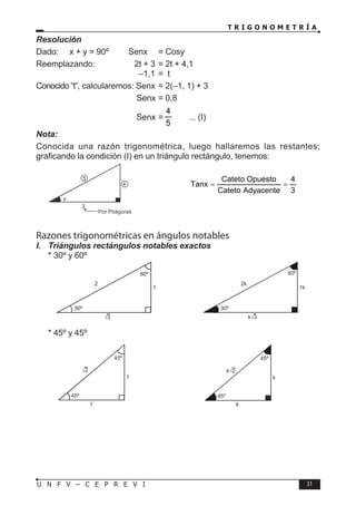 T R I G O N O M E T R Í A
31
U N F V – C E P R E V I
Resolución
Dado: x + y = 90º → Senx = Cosy
Reemplazando:		 2t + 3 = 2t + 4,1
				 –1,1 = t
Conocido “t”, calcularemos: Senx = 2(–1, 1) + 3
				 Senx = 0,8
				 Senx =
5
4
... (I)
Nota:
Conocida una razón trigonométrica, luego hallaremos las restantes;
graficando la condición (I) en un triángulo rectángulo, tenemos:
3
4
5
x
Por Pitágoras
⇒
3
4
Adyacente
Cateto
Opuesto
Cateto
Tanx =
=
Razones trigonométricas en ángulos notables
I. Triángulos rectángulos notables exactos
* 30º y 60º
⇒
* 45º y 45º
⇒
√3
1
2
30º
60º
k√3
1k
2k
30º
60º
√2
1
1
45º
45º
k 2
√
k
k
45º
45º
 