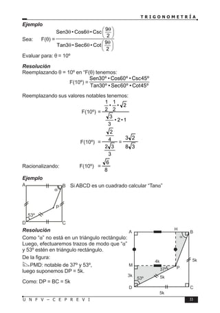 T R I G O N O M E T R Í A
33
U N F V – C E P R E V I
Ejemplo
Sea: F(θ) =
9
Sen3 • Cos6 • Csc
2
9
Tan3 • Sec6 • Cot
2
θ
 
θ θ  
 
θ
 
θ θ  
 
Evaluar para: θ = 10º
Resolución
Reemplazando θ = 10º en “F(θ) tenemos:
F(10º) =
Sen30º • Cos60º • Csc45º
Tan30º • Sec60º • Cot45º
Reemplazando sus valores notables tenemos:
				 F(10º) =
1
•
2
•
3
3
2
•
2
1
•
2
1
			 F(10º) =
3
3
2
4
2
=
3
8
2
3
Racionalizando: F(10º) =
8
6
Ejemplo
Si ABCD es un cuadrado calcular “Tanα”
Resolución
Como “α” no está en un triángulo rectángulo:
Luego, efectuaremos trazos de modo que “α”
y 53º estén en triángulo rectángulo.
De la figura:
PMD: notable de 37º y 53º,
luego suponemos DP = 5k.
Como: DP = BC = 5k
B
C
D
A
P
α
53º
B
C
37º
D
A
P
α
53º 5k
4k
M
3k
H
5k
5k
 