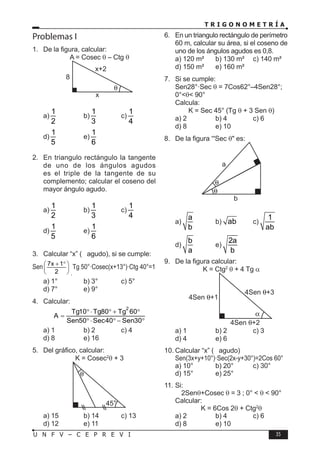 T R I G O N O M E T R Í A
35
U N F V – C E P R E V I
Problemas I
1. De la figura, calcular:
A = Cosec θ – Ctg θ
8
x
x+2
a)
1
2
b)
1
3
c)
1
4
d)
1
5
e)
1
6
2. En triangulo rectángulo la tangente
de uno de los ángulos agudos
es el triple de la tangente de su
complemento; calcular el coseno del
mayor ángulo agudo.
a)
1
2
b)
1
3
c)
1
4
d)
1
5
e)
1
6
3. Calcular “x” ( agudo), si se cumple:
Sen 7x 1
2
+ °
 
 
 
·
Tg 50°·Cosec(x+13°)·Ctg 40°=1
a) 1° b) 3° c) 5°
d) 7° e) 9°
4. Calcular:
2
Tg10 Tg80 Tg 60
A
Sen50 Sec40 Sen30
°⋅ ° + °
=
°⋅ ° − °
a) 1 b) 2 c) 4
d) 8 e) 16
5. Del gráfico, calcular:
K = Cosec2
θ + 3
45
a) 15 b) 14 c) 13
d) 12 e) 11
6. En un triangulo rectángulo de perímetro
60 m, calcular su área, si el coseno de
uno de los ángulos agudos es 0,8.
a) 120 m² b) 130 m² c) 140 m²
d) 150 m² e) 160 m²
7. Si se cumple:
Sen28°·Sec θ = 7Cos62°–4Sen28°;
0°<θ< 90°
Calcula:
K = Sec 45° (Tg θ + 3 Sen θ)
a) 2 b) 4 c) 6
d) 8 e) 10
8. De la figura “'Sec θ" es:
a
b
a)
a
b
b) ab c)
1
ab
d)
b
a
e)
2a
b
9. De la figura calcular:
K = Ctg2
θ + 4 Tg α
a) 1 b) 2 c) 3
d) 4 e) 6
10. Calcular “x” ( agudo)
Sen(3x+y+10°)·Sec(2x-y+30°)=2Cos 60°
a) 10° b) 20° c) 30°
d) 15° e) 25°
11. Si:
2Senθ+Cosec θ = 3 ; 0° < θ < 90°
Calcular:
K = 6Cos 2θ + Ctg2
θ
a) 2 b) 4 c) 6
d) 8 e) 10
°
 