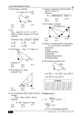 36 U N F V – C E P R E V I
T R I G O N O M E T R Í A
12. De la figura, calcular:
K = Ctg(θ-15°) + Tg
3
θ
a
b
2ab
a) 1 b) 2 c) 3
d) 4 e) 5
13. Si:
Tg x – Sen 30° = 0 ; 0° < x < 90° ^
Cosec y=Tg 60°·Cosec x; 0°<y<90°
Calcular:
A=Sec45°·Ctgy– 2
Cosec x Sec60
+ °
a) 3 b) 5 c) 6
d) 7 e) 10
14. En la figura: Ctg α = 2 ^ Ctg θ = 3
x 10
Calcular “x”.
a) 1 b) 2 c) 3
d) 4 e) 5
15. En la figura: S = Área.
Calcular: Tg θ
2S
S
45°
θ
a) 1 b) 2 c) 5
d) 1/5 e) 4
16. En un triangulo ABC (recto en B) se
cumple:
4Tg A · Ctg C =Sen A · Sec C
Calcular:
K = 5 · Cosec A + Tg C
a) 3 b) 5 c) 7
d) 9 e) 11
17. Dado un triangulo rectángulo ABC. Si:
Sec A + Ctg C = 5
Calcular:
K 15(CosecC TgA) 1
= − +
a) l b) 2 c) ±1
d) ±2 e) 4
18. En la figura, calcular:
K = 8Tg θ – 3
37°
θ
a) 1 b) 2 c) 1/2
e) 0 e) –1
19. Dado un triángulo ABC, la expresión:
K = a(1+Cos B) + b(1+Cos A)
representa:
a) Área
b) Doble del área
c) Perímetro
d) Doble del perímetro
e) Semiperimetro
20. En la figura, calcular: Tg θ
a
b
6ab
a) 2 2 +1 b) 2( 2 +1)c) 2 2 +3
d) 2( 2 +2) e) 2 2 +5
CLAVES I
1. c 2. a 3. c 4. d 5. c
6. d 7. d 8. a 9. e 10. a
11. c 12. b 13. d 14. b 15. d
16. c 17. b 18. d 19. c 20. c
Problemas II
1. Si:
Sen x
2
= 0,333… ^
Cos y
7
= 0,2
(“x” e “y” son ángulos agudos)
 