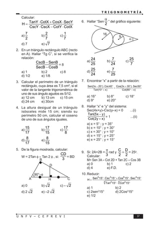 T R I G O N O M E T R Í A
37
U N F V – C E P R E V I
Calcular:
TanY CotX CosX SecY
H
CscY CscX CotY CotX
⋅ + ⋅
=
⋅ − ⋅
a)
7
2
b)
2
7
c)
1
7
d) 7 e) 7
2. En un triángulo rectángulo ABC (recto
en A). Hallar “Tg C”, si se verifica la
relación:
CscB SenB
SecB CosB
−
−
= 8
a) 1 b) 2 c) 8
d) 1/2 e) 1/8
3. Calcular el perímetro de un triángulo
rectángulo, cuya área es 7,5 cm², si el
valor de la tangente trigonométrica de
uno de sus ángulo agudos es 5/12.
a) 12 cm b) 13 cm c) 15 cm
d) 24 cm e) 30cm
4. La altura desigual de un triángulo
isósceles mide 15 cm; siendo su
perímetro 50 cm, calcular el coseno
de uno de sus ángulos iguales.
a)
15
17
b)
17
15
c)
17
8
d)
8
17
e)
8
15
5. De la figura mostrada, calcular:
W = 2Tan φ – Tan 2 φ , si:
CD
3
= BD
D
H
A
B
C
a) 0 b) 2 c) – 2
d) 2 2 e) –2 2
6. Hallar “Sen
2
α
” del gráfico siguiente:
16
9
α
a)
24
25
b)
7
24
c)
25
7
d)
25
24
e)
7
25
7. Encontrar “x” a partir de la relación:
Sen(3x 20 ) Csc40 Cos(2x 30 ) Sec50
Tan(10 x) Cot(80 x)
− ° ⋅ ° + ° ⋅ °
=
° + ° −
a) 16° b) 8° c) 18°
d) 9° e) 20°
8. Hallar “x” e “y” del sistema:
Sec(4x+y)–Csc(y–x) = 0 ...(i)
Tan(5x y)
Cot(2y x)
−
+
= 1 ...(ii)
a) x = 5° ; y = 35°
b) x = 10° ; y = 30°
c) x = 30° ; y = 10°
d) x = 15° ; y = 25°
e) x = 25° ; y = 15°
9. Si: 2A+2B =
3
π
rad y
C D
2 2
+ = 25g
.
Calcular:
M= Sen 3A – Cot 2D + Tan 2C – Cos 3B
a) 0 b) 1 c) 2
d) 4 e) F.D.
10. Reducir:
5 3 6 4
3 3
2 2
Sen 15 Csc 15 Cos 15 Sec 15
H
Tan 15 Cot 15
°⋅ ° + °⋅ °
=
° ⋅ °
a) 1 b) 2
c) 2sen2
15° d) 2Cos2
15°
e) 1/2
 