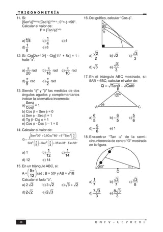 38 U N F V – C E P R E V I
T R I G O N O M E T R Í A
11. Si:
[Sen2
φ]Secφ
=[Csc3
φ]–Cos φ
; 0°< φ <90°.
Calcular el valor de:
P = [Tan3
φ]Cot²φ
a) 4
8 b)
1
4
c) 4
d)
1
8
e) 8
12. Si: Ctg[2x+10g
] · Ctg[11° + 5x] = 1 ;
halle “x”.
a)
20
π
rad b)
18
π
rad c)
10
π
rad
d)
9
π
rad e)
2
π
rad
13. Siendo “φ" y "β" las medidas de dos
ángulos agudos y complementarios
indicar la alternativa incorrecta:
a)
Sen
Cos
φ
β
= 1
b) Cos β – Sen φ = 0
c) Sen φ · Sec β = 1
d) Tg β· Ctg φ = 1
e) Cos φ · Csc β – 1 = 0
14. Calcular el valor de:
2 4 2 3
4 2
Sen 30 0,5Csc 60 6 Sec
3
Q
Cot Sec 3Tan 37 Tan 53
6 4
− π
 
° + ° +  
 
=
π π
   
+ + °⋅ °
   
   
a) 1 b)
1
12
c)
1
14
d) 12 e) 14
15. En un triángulo ABC, si:
A =
5
12
π
 
 
 
rad ; B = 50g
y AB = 18
Calcular el lado “b”.
a) 2 2 b) 3 2 c) 6 2
+
d) 2 2 e) 2 3
16. Del gráfico, calcular “Cos φ”.
45°
φ
a)
2
2
b) 2 c)
3
3
d) 3 e)
6
3
17. En el triángulo ABC mostrado, si:
5AB = 6BC; calcular el valor de:
Q Tan Cot
= θ − θ
127
B
C
A
a)
6
5
b) –
6
5
c)
5
6
d) –
5
6
e) 1
18. Encontrar “Tan α” de la semi-
circunferencia de centro “O” mostrada
en la figura.
60°
O
α
a)
1
7
b)
3
7
c)
3
8
d)
7 3
3
e)
8 3
3
°
 